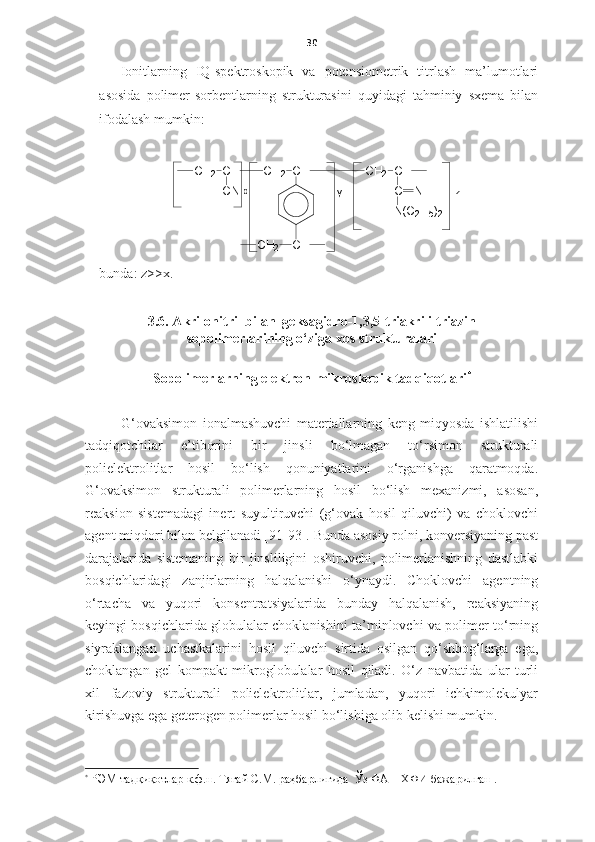 30
Ionitlarning   IQ-spektroskopik   va   potensiometrik   titrlash   ma’lumotlari
asosida   polimer-sorbentlarning   strukturasini   quyidagi   tahminiy   sxema   bilan
ifodalash mumkin: y
C H
2C H
C N C H
2C HС H
2
C HC H
2 C H
C N H
N ( C
2 H
5 )
2	x	z
bunda : z>>x.
3.6.  A krilonitril  bilan   geksagidro-1,3,5-triakrililtriazin
sopolimerlarining o‘ziga xos strukturalari 
Sopolimerlarning   e lektron-mikroskopi k tadqiqotlari *
G‘ovaksimon   ionalmashuvchi   materiallarning   keng   miqyosda   ishlatilishi
tadqiqotchilar   e’tiborini   bir   jinsli   bo‘lmagan   to‘rsimon   strukturali
polielektrolitlar   hosil   bo‘lish   qonuniyatlarini   o‘rganishga   qaratmoqda.
G‘ovaksimon   strukturali   polimerlarning   hosil   bo‘lish   mexanizmi,   asosan,
reaksion   sistemadagi   inert   suyultiruvchi   (g‘ovak   hosil   qiluvchi)   va   choklovchi
agent miqdori bilan belgilanadi [91-93]. Bunda asosiy rolni, konversiyaning past
darajalarida   sistemaning   bir   jinsliligini   oshiruvchi,   polimerlanishning   dastlabki
bosqichlaridagi   zanjirlarning   halqalanishi   o‘ynaydi.   Choklovchi   agentning
o‘rtacha   va   yuqori   konsentratsiyalarida   bunday   halqalanish,   reaksiyaning
keyingi bosqichlarida globulalar choklanishini ta’minlovchi va polimer to‘rning
siyraklangan   uchastkalarini   hosil   qiluvchi   sirtida   osilgan   qo‘shbog‘larga   ega,
choklangan   gel   kompakt   mikroglobulalar   hosil   qiladi.   O‘z   navbatida   ular   turli
xil   fazoviy   strukturali   polielektrolitlar,   jumladan,   yuqori   ichkimolekulyar
kirishuvga ega geterogen polimerlar hosil bo‘lishiga olib kelishi mumkin.
*
 РЭМ- тадқиқотлар к.ф.н.  Тягай С.М.  раҳбарлигида  Ўз ФА П ХФ И бажарилган .   