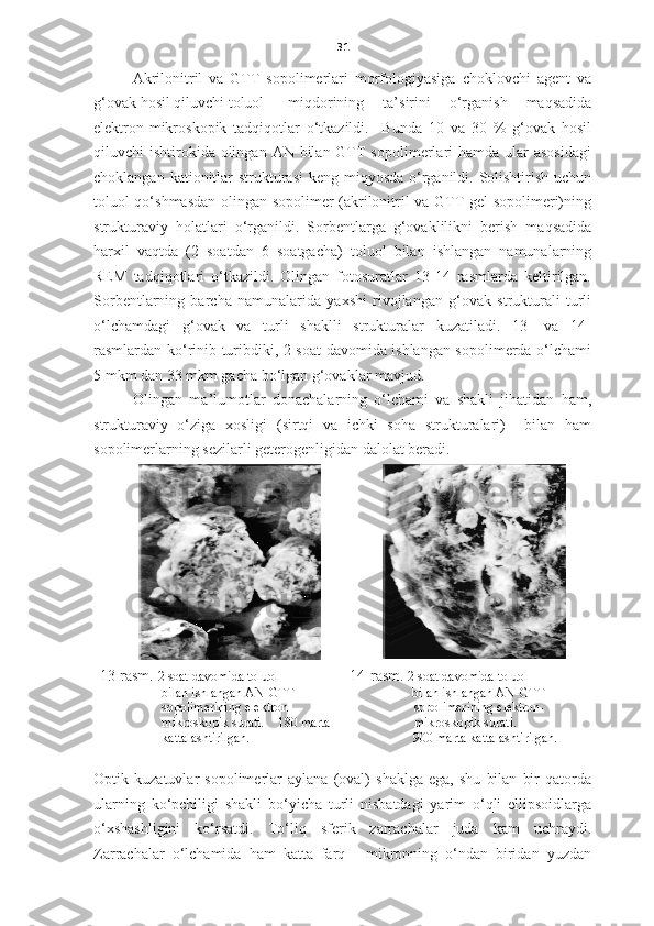 31
Akrilonitril   va   GTT   sopolimerlari   morfologiyasiga   choklovchi   agent   va
g‘ovak hosil qiluvchi toluol  miqdorining   ta’sirini   o‘rganish   maqsadida
elektron-mikroskopik   tadqiqotlar   o‘tkazildi.     Bunda   10   va   30   %   g‘ovak   hosil
qiluvchi  ishtirokida  olingan  AN bilan GTT  sopolimerlari  hamda  ular  asosidagi
choklangan kationitlar  strukturasi  keng miqyosda o‘rganildi. Solishtirish uchun
toluol qo‘shmasdan olingan sopolimer (akrilonitril va GTT gel sopolimeri)ning
strukturaviy   holatlari   o‘rganildi.   Sorbentlarga   g‘ovaklilikni   berish   maqsadida
harxil   vaqtda   (2   soatdan   6   soatgacha)   toluol   bilan   ishlangan   namunalarning
REM   tadqiqotlari   o‘tkazildi.   Olingan   fotosuratlar   13-14   rasmlarda   keltirilgan.
Sorbentlarning   barcha   namunalarida   yaxshi   rivojlangan   g‘ovak   strukturali   turli
o‘lchamdagi   g‘ovak   va   turli   shaklli   strukturalar   kuzatiladi.   13-   va   14-
rasmlardan ko‘rinib turibdiki, 2 soat davomida ishlangan sopolimerda o‘lchami
5 mkm dan 33 mkm gacha bo‘lgan g‘ovaklar mavjud. 
Olingan   ma’lumotlar   donachalarning   o‘lchami   va   shakli   jihatidan   ham,
strukturaviy   o‘ziga   xosligi   (sirtqi   va   ichki   soha   strukturalari)     bilan   ham
sopolimerlarning sezilarli geterogenligidan dalolat beradi. 
13-rasm.  2 soat davomida toluol
bilan ishlangan AN-GTT 
sopolimerining elektron-
mikroskopik surati.        180  marta 
kattalashtirilgan. 14-rasm.   2 soat davomida toluol 
                   bilan ishlangan AN-GTT    
sopolimerining elektron-
mikroskopik surati.       
900   marta kattalashtirilgan.
Optik   kuzatuvlar   sopolimerlar   aylana   (oval)   shaklga   ega,   shu   bilan   bir   qatorda
ularning   ko‘pchiligi   shakli   bo‘yicha   turli   nisbatdagi   yarim   o‘qli   ellipsoidlarga
o‘xshashligini   ko‘rsatdi.   To‘liq   sferik   zarrachalar   juda   kam   uchraydi.
Zarrachalar   o‘lchamida   ham   katta   farq   -   mikronning   o‘ndan   biridan   yuzdan 