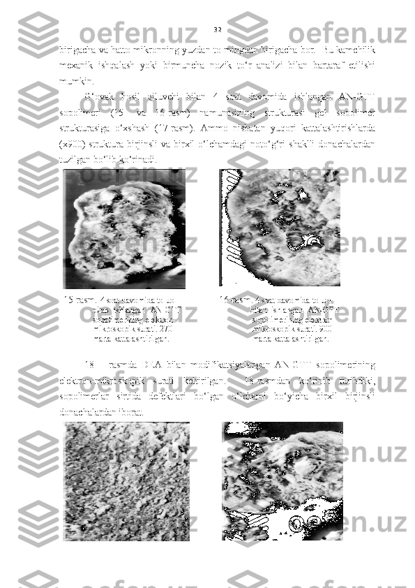32
birigacha va   h atto mikronning yuzdan to mingdan birigacha bor.   Bu kamchilik
mexanik   ishqalash   yoki   birmuncha   nozik   to‘r   analizi   bilan   bartaraf   etilishi
mumkin. 
G‘ovak   hosil   qiluvchi   bilan   4   soat   davomida   ishlangan   AN-GTT
sopolimeri   (15-   va   16-rasm)   namunasining   strukturasi   gel   sopolimer
strukturasiga   o‘xshash   (17-rasm).   Ammo   nisbatan   yuqori   kattalashtirishlarda
(x900)   struktura   birjinsli   va  birxil   o‘lchamdagi   noto‘g‘ri   shaklli   donachalardan
tuzilgan bo‘lib ko‘rinadi. 
15-rasm.  4 soat davomida toluol 
              bilan  ishlangan    AN-GTT    
sopolimerining e lektron-
mikroskopi k surati.   270   
              marta kattalashtirilgan. 16-rasm.   4 soat davomida toluol 
               bilan  ishlangan    AN-GTT    
sopolimerining e lektron-
mikroskopi k surati.   900 
                marta kattalashtirilgan.
18   –   rasmda   DEA   bilan   modifikatsiyalangan   AN-GTT   sopolimerining
elektron-mikroskopi k   surati   keltirilgan.     18-rasmdan   ko‘rinib   turibdiki,
sopolimerlar   sirtida   defektlari   bo‘lgan   o‘lchami   bo‘yicha   birxil   birjinsli
donachalardan iborat.  