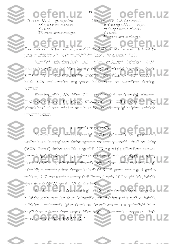 33
17-rasm.  AN-GTT gel sopolime-
              rining e lektron-mikrosko -
               pi k surati .
                270 marta kattalashtirilgan. 18-rasm.    10%  DEA bilan modifi-
katsiyalangan AN-GTT sopoli-
merining e lektron-mikrosko -
              pi k surati.
             4 50  marta kattalashtirilgan.
Yuqorida   ta’riflangan   to‘rlar   juda   zich   va   qattiq   emas,   bu   ularning   sorbsiya
jarayonlarida biroz bo‘kishi mumkinligini faraz qilishga asos bo‘ladi.  
Namlikni   adsorbsiyalash   usuli   bilan   strukturani   baholash   REM-
tadqiqotlar   ma’lumotlari   bilan   korrelyasiya   qilish   imkonini   bermaydi,   chunki
sorbsion   ma’lumotlar   strukturaning   angstrem   darajasidagi   axborotni   beradi.   U
holda   REM   ma’lumotlari   eng   yaxshi   holda   nano-   va   submikron   darajaga
kiritiladi.  
S h unday   qilib,   AN   bilan   GTT   sopolimerlari   strukturasini   elektron-
mikroskopik   tadqiq   qilish   g‘ovak   strukturalar   hosil   bo‘lish   jarayonini   inert
g‘ovak hosil qiluvchi miqdori va u bilan ishlash davomiyligi bo‘yicha aniqlash
imkonini beradi. 
4. Term ik barqarorlik
Namunalarning   termobarqarorligi   differensial-termi k   va   gravimetri k
usullar   bilan   fotoqog‘ozga   derivatogramm   avtomat   yozuvchi     Pauli   va   Erley
(MOM   firm asi )   derivatograf ida   o‘rganildi.   100   mg   tadqiq   qilinadigan   namuna
keramik tigelga joylashtirildi; solishtirish standarti sifatida qizdirilgan alyuminiy
oksidi   ishlatildi.   Qizdirishning   dinamik   rejimi   havo   atmosferasida   amalga
oshirildi;   haroratning   dasturlangan   ko‘tarilishi   500 o
S   gacha   minutiga   5   gradus
tezlikda, DTG massasining kamayish differensial egrisi 1/10 sezgirlikda, issiqlik
ajrab chiqish (DTA) egrisi – 1/5 da olib borildi. 
Sopolimerlar   va   ular   asosidagi   ionitlar   termobarqarorligini   o‘rganish
bo‘yicha tajriba natijalari shuni ko‘rsatdiki, qizdirish jarayonida turli xil issiqlik
effektlari   –endotermik   (gigroskopik   va   kristallizatsion   suv   yo‘qolishi   bilan
bog‘liq)   va   polimer   destruksiyasi   bilan   bog‘liq   ekzotermik   jarayonlar   tufayli
massa kamayishi kuzatiladi  [100,101]. 