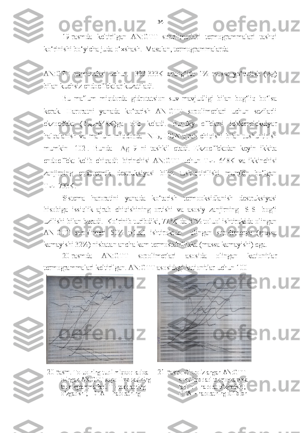 34
19-rasmda   keltirilgan   AN:GTT   sopolimerlari   termogrammalari   tashqi
ko‘rinishi bo‘yicha juda o‘xshash.  Masalan, termogrammalarda 
______________ 
AN:GTT   namunalari   uchun     323-333K   oralig‘ida   1%   massa   yo‘qotish   ( D g)
bilan kuchsiz endoeffektlar kuzatiladi.
Bu   ma’lum   miqdorda   gidrotatsion   suv   mavjudligi   bilan   bog‘liq   bo‘lsa
kerak.   Haroratni   yanada   ko‘tarish   AN-GTT   sopolimerlari   uchun   sezilarli
ekzoeffekt   ( T
max = 548K)ga   olib   keladi.   Bunday   effektni   ichkimolekulyar
halqalanish   va   ma’lum   miqdorda     NH
3 ,   HCN   ajrab   chiqishi   bilan   tushuntirish
mumkin   [102].   Bunda     D g   9   ni   tashkil   etadi.   Ekzoeffektdan   keyin   ikkita
endoeffekt   kelib   chiqadi:   birinchisi   AN:GTT   uchun   T
min =648K   va   ikkinchisi
zanjirning   endotermik   destruksiyasi   bilan   tushuntirilishi   mumkin   bo‘lgan
T
min =733K. 
Sistema   haroratini   yanada   ko‘tarish   termooksidlanish   destruksiyasi
hisobiga   issiqlik   ajrab   chiqishining   ortishi   va   asosiy   zanjirning   -S-S-   bog‘i
uzilishi bilan boradi.  Ko‘rinib turibdiki, 773K da 30% toluol ishtirokida olingan
AN-GTT   sopolimeri   50%   toluol   ishtirokida     olingan   sopolimerga   (massa
kamayishi 32%) nisbatan ancha kam termostabillikka (massa kamayishi) ega.  
20-rasmda   AN:GTT   sopolimerlari   asosida   olingan   kationitlar
termogrammalari keltirilgan. AN:GTT asosidagi kationitlar uchun 100- 
20-rasm.  Toluolning turli miqdor-larida 
olingan AN:GTT sopo-limerlarining
termogramma-lari. T –haroratning 
o‘zgarishi;   DTA –  haroratning  21-rasm.   Gidrolizlangan AN:GTT –
sopolimerlari t ermogramm a-
lari.  T –  harorat o‘zgarishi;   
DTA –  haroratning differen- 