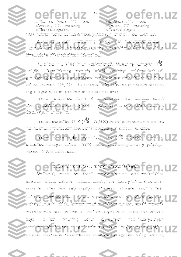 35
differen-sial o‘zgarishi; TG – massa 
o‘zgarishi;  DTG – massaning 
differensial o‘zgarishi. sial o‘zgarishi;  TG –  massa 
o‘zgarishi;  DTG –  massaning 
differensial o‘zgarishi.
473K   harorat intervalida  10,5%  massa yo‘qotish bilan   endoeffekt kuzatiladi.
Kuzatilgan   effektni   ionitlarning   namligi   bilan   tushuntirish   mumkin.
Harorat ko‘tarilishi bilan ionitlar massasining kamayishi tezlashadi va shu bilan
bir vaqtda issiqlik ajrab chiqadi (ekzoeffekt).
Bu   effekt   T
max = 718K   bilan   xarakterlanadi.   Massaning   kamayishi  Δg
=54,8%.   Ekzoeffektning   taxminiy   sababi   zanjirdagi   qo‘shni   karboksil
guruhlarning   kondensatsiya   reaksiyasi   natidasida   suv   ajrab   chiqishidan   iborat
bo‘lishi   mumkin   [103,   104].   Bu   haroratda   dekarboksillanish   hisobiga   karbonat
angidrid gazi ajrab chiqishi ham ehtimoldan holi emas. 
Ikkinchi   endoeffekt   T
min = 913K   da   kuzatiladi.   Bu   haroratda   katonit
o‘zining   dastlabki   massasining   90%   ini   yo‘qotadi.   Bu   endoeffekt   endotermik
destruksiya bilan bog‘liq. 
Ikkinchi ekzoeffekt 923K (	
Δg =97,58%) haroratda maksimumga ega. Bu
haroratlarda ionitlarda termooksidlanish destruksiyasi sodir bo‘lsa kerak. 
Ikkinchi   endoeffektdan   keyin   T
min =1003K   (	
Δg =99,85%)   li   uchinchi
endoeffekt   namoyon   bo‘ladi.     773K   g a cha   namunaning   umumiy   yo‘qotgan
massasi   62%  ni tashkil etadi. 
5.  To‘rsimon strukturaning xarakteristikasi
Ma’lumki,   mono-   va   divinil   monomerlarning   sopolimerlanishida
xossalari nafaqat dastlabki moddalar tabiati,  balki fazoviy to‘rlar shakllanish
sharoitlari   bilan   ham   belgilanadigan   to‘rsimon   polimerlar   hosil   bo‘ladi.
To‘rsimon   polimerlardan   foydalanishga   ko‘ra   zichlik,   bo‘kish   darajasi,
sorbsiyalanuvchi   ob’ekt   komponentlariga   nisbatan   tanlash,   yaxshi   mexanik
mustahkamlik   kabi   parametrlar   ma’lum   qiymatlarini   boshqarish   zarurati
paydo   bo‘ladi.   Shuning   uchun   choklangan   modifikatsiyalangan
sopolimerlarda   faol   zanjirning   o‘rtacha   raqamiy   molekulyar   massasi   (M
s )   ni
aniqlash   maqsadida   sopolimerlarni   modifikatsiyalagandan   so‘ng   ularning 