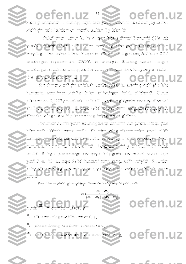 36
zichligi   aniqlandi.   Ionitning   hajm   birligidagi   makromolekulalar   joylashish
zichligini baholashda piknometrik usuldan foydalanildi.  
  Poliakrilonitril uchun kuchsiz organik asos dimetilformamid  (DMFA)
yaxshi   erituvchi   hisoblanadi,   bu   erituvchining   eriyotgan   moddaga   nisbatan
moyilligi bilan tushuntiriladi.  Yu qorida ta’kidlab o‘tilganidek, AN bilan GTT
choklangan   sopolimerlari   DMFA   da   erimaydi.   Shuning   uchun   olingan
choklangan sopolimerlarning zichlik va bo‘kish kabi fizik-kimyoviy xossalari
DMFA muhitida o‘rganildi. 
        Sopolimer   zichligini   aniqlash   uchun   293K   da   suvning   zichligi   o‘sha
haroratda   sopolimer   zichligi   bilan   solishtirgan   holda   o‘lchandi.   Quruq
piknometrni  0,0002 g aniqlikda tortib olib, unga belgisigacha suv quyildi va uni
shlifli tiqin bilan yopib 30 daqiqaga 293K haroratli termostatga tushirib qo‘yildi.
S h undan so‘ng suv sathi piknometrdagi belgigacha to‘g‘rilandi.
Piknometr tiqinini yopib   va uning tashqi tomonini quriguncha filtr qog‘ozi
bilan   artib   ikkinchi   marta   tortildi.   S h undan   so‘ng   piknometrdan   suvni   to‘kib
tashlab,   uni   quritib,   eksikatorda   sovitildi   va   zichligi   o‘lchanishi   kerak   bo‘lgan
namunadan   bir   nechta   bo‘lak   solindi.   Piknometr   tiqini   yopilib   uchinchi   marta
tortildi.   So‘ngra   piknometrga   suv   quyib   belgigacha   suv   sathini   sozlab   tiqin
yopildi   va   30   daqiqaga   293K   haroratli   termostatga   solib   qo‘yildi.   SHundan
so‘ng   piknometrdagi   suv   sathi   yana   qayta   belgigacha   sozlanib   to‘rtinchi   marta
tortildi. 
Sopolimer zichligi quyidagi formula bo‘yicha hisoblandi:ρ=	m2−	m0	
(m1−	m0)−	(m3−	m2)
bunda  	
m0 - piknometr   massa si,   g;  	
m1
-  piknometrning suv bilan massasi,  g;
m2
- piknometr ning   sopolimer  bilan massasi , g;
m3
- piknometr ning suv va  sopolimer  bilan  massa si ,  g; 