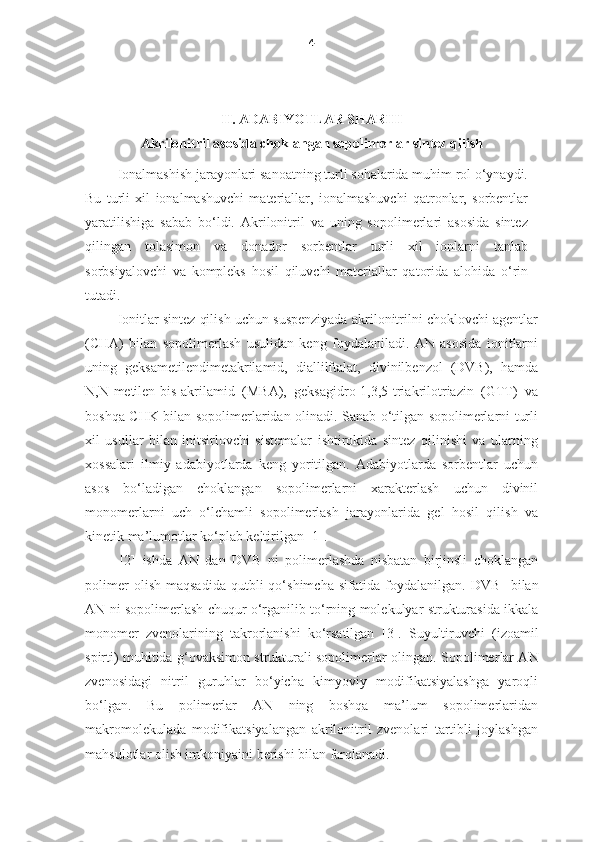 4
II. ADABIYOTLAR SHARHI
Akrilonitril asosida choklangan sopolimerlar sintez qilish
Ionalmashish jarayonlari sanoatning turli sohalarida muhim rol o‘ynaydi.
Bu   turli   xil   ionalmashuvchi   materiallar,   ionalmashuvchi   qatronlar,   sorbentlar
yaratilishiga   sabab   bo‘ldi.   Akrilonitril   va   uning   sopolimerlari   asosida   sintez
qilingan   tolasimon   va   donador   sorbentlar   turli   xil   ionlarni   tanlab
sorbsiyalovchi   va   kompleks   hosil   qiluvchi   materiallar   qatorida   alohida   o‘rin
tutadi. 
Ionitlar sintez qilish uchun suspenziyada akrilonitrilni choklovchi agentlar
(CHA)   bilan   sopolimerlash   usulidan   keng   foydalaniladi.   AN   asosida   ionitlarni
uning   geksametilendimetakrilamid,   diallilftalat,   divinilbenzol   (DVB),   hamda
N,N-metilen-bis-akrilamid   (MBA),   geksagidro-1,3,5-triakrilotriazin   (GTT)   va
boshqa CHK bilan sopolimerlaridan olinadi. Sanab o‘tilgan sopolimerlarni turli
xil   usullar   bilan   initsirlovchi   sistemalar   ishtirokida   sintez   qilinishi   va   ularning
xossalari   ilmiy   adabiyotlarda   keng   yoritilgan.   Adabiyotlarda   sorbentlar   uchun
asos   bo‘ladigan   choklangan   sopolimerlarni   xarakterlash   uchun   divinil
monomerlarni   uch   o‘lchamli   sopolimerlash   jarayonlarida   gel   hosil   qilish   va
kinetik ma’lumotlar ko‘plab keltirilgan [1]. 
  [2]   ishda   AN   dan   DVB   ni   polimerlashda   nisbatan   birjinsli   choklangan
polimer   olish   maqsadida   qutbli   qo‘shimcha   sifatida   foydalanilgan.   DVB     bilan
AN   ni sopolimerlash chuqur o‘rganilib to‘rning molekulyar strukturasida ikkala
monomer   zvenolarining   takrorlanishi   ko‘rsatilgan   [3].   Suyultiruvchi   (izoamil
spirti) muhitida g‘ovaksimon strukturali sopolimerlar olingan.   Sopolimer lar AN
zvenosidagi   nitril   guruhlar   bo‘yicha   kimyoviy   modifikatsiyalashga   yaroqli
bo‘lgan.   Bu   polimerlar   AN   ning   boshqa   ma’lum   sopolimerlaridan
makromolekulada   modifikatsiyalangan   akrilonitril   zvenolari   tartibli   joylashgan
mahsulotlar olish imkoniyaini berishi bilan farqlanadi.     