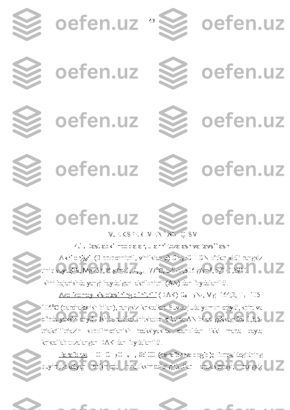 43
IV. EKSPERIMENTAL   QISM
4.1.  Dastlabki moddalar, ularni tozalash va tavsiflash
Akrilonitril   (2-propennitril, vinilsianid) CH
2 =CH-CN   o‘tktr xidli rangsiz
tiniq suyuqlik,  Mg=53,06 g/mol, T
qayn. =77 ℃ , d
4 20
=0,806 g/sm 3
, n
d 20
=1,3911.
Ishni bajarishda yangi haydalgan   akrilonitril (AN)  dan foydalanildi.
A    zo-izom    oy      kislot    asining d    initril    i     (DAK) C
8 H
12 N
4 , Mg=164,2, T
pl =105-
106 ℃   ( parchalanish bilan ),  rangsiz kristallar .  Suvda juda yomon eriydi, spirt va
efirda yaxshi eriydi.   Ishda radikal initsiatori sifatida AN bilan  geksagidro-1,3,5-
triakrililtriazin   sopolimerlanish   reaksiyasida   etanoldan   ikki   marta   qayta
kristallab tozalangan   DAK dan foydalanildi. 
Paraform   HO[-CH
2 O-]
x H,   8:100   (paraformaldegid);   formaldegidning
quyimolekulyar   polimeri;   polioksimetilenglikollar   aralashmasi ;   rangsiz 