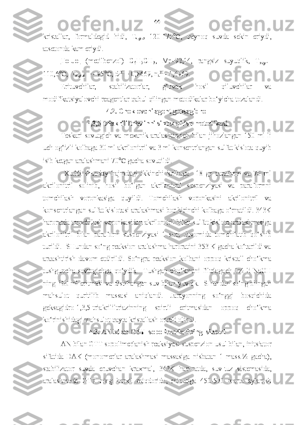 44
kristallar,   formaldegid   h idi ,   T
suyuq =120-170 ℃ ,   qaynoq   suvda   sekin   eriydi,
atsetonda kam eriydi.
Toluol   (metilbenzol)   C
6 H
5 CH
3 ,   Mr=92,14,   rangsiz   suyuqlik ,   T
qayn =
110,6 ℃ ,  T
suyuq   = - 95 ℃ , d
4 20 
= 0,8669, n
d 20 
=1,4969. 
Erituvchilar ,   stabilizator lar ,   g‘ovak   hosil   qiluvchilar   va
modifikatsiyalovchi reagentlar qabul qilingan metodikalar bo‘yicha tozalandi .
4.2.  C h oklovchi agent  geksagidro-
1,3,5-triakrililtriazin ni sintez qilish metodikasi  
Teskari   sovutgich   va   mexanik   aralashtirgich   bilan   jihozlangan   150   ml   li
uch og‘izli kolbaga 30 ml akrilonitril va 3 ml konsentrlangan sulfat kislota quyib
isib ketgan aralashmani 70 ℃  gacha sovutildi. 
      Xuddi   shunday   hajmdagi   ikkinchi   kolbaga     18   gr   paraform   va   70   ml
akrilonitril   solinib,   hosil   bo‘lgan   akrilonitril   suspenziyasi   va   paraformni
tomchilash   voronkasiga   quyildi.   Tomchilash   voronkasini   akrilonitril   va
konsentrlangan sulfat kislotasi aralashmasi bor birinchi kolbaga o‘rnatildi. 343K
haroratda tomchilash voronkasidan akrilonitril bilan sulfat kislota aralashmasiga
akrilonitril   bilan   paraform   suspenziyasi   1   soat   davomida   tomchilatib   qo‘shib
turildi.  SHundan so‘ng reaksion aralashma haroratini 353 K gacha ko‘tarildi va
araashtirish   davom   etdirildi.   So‘ngra   reaksion   kolbani   oppoq   kristall   cho‘kma
tushguncha   sovutgichga   qo‘ydik.     Tushgan   cho‘kmani   filtrlagach   1%   li   NaOH
ning 100 ml eritmasi va distillangan suv bilan yuvdik.   SHundan so‘ng olingan
mahsulot   quritilib   massasi   aniqlandi.   Jarayonning   so‘nggi   bosqichida
geksagidro-1,3,5-triakrililtriazinning   spirtli   eritmasidan   oppoq   cho‘kma
ko‘rinishidagi mahsulot qayta kristallash orqali olindi.
4.3. AN bilan GTT  sopolimerlarining  sintezi
   AN bilan GTT sopolimerlanish reaksiyasi suspenzion usul bilan, initsiator
sifatida   DAK   (monomerlar   aralashmasi   massasiga   nisbatan   1   mass.%   gacha),
stabilizator   suvda   eruvchan   kraxmal,   343K   haroratda,   suv-tuz   sistemasida,
aralashmada   GTT   ning   harxil   miqdorida,   minutiga   450-500   marta   aylanish 