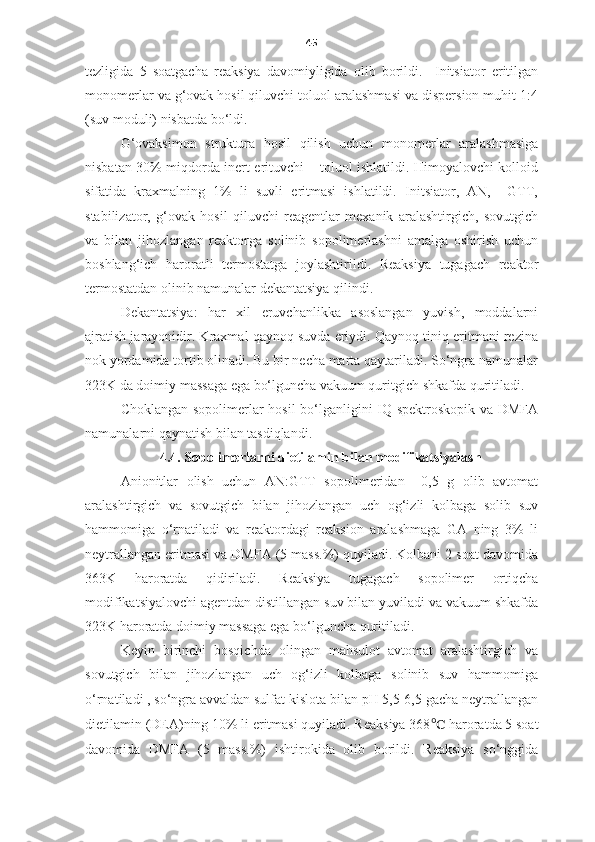 45
tezligida   5   soatgacha   reaksiya   davomiyligida   olib   borildi.     Initsiator   eritilgan
monomerlar va g‘ovak hosil qiluvchi toluol aralashmasi va dispersion muhit 1:4
(suv moduli) nisbatda bo‘ldi. 
   G‘ovaksimon   struktura   hosil   qilish   uchun   monomerlar   aralashmasiga
nisbatan 30% miqdorda inert erituvchi – toluol ishlatildi. Himoyalovchi kolloid
sifatida   kraxmalning   1%   li   suvli   eritmasi   ishlatildi.   Initsiator,   AN,     GTT,
stabilizator,   g‘ovak   hosil   qiluvchi   reagentlar   mexanik   aralashtirgich,   sovutgich
va   bilan   jihozlangan   reaktorga   solinib   sopolimerlashni   amalga   oshirish   uchun
boshlang‘ich   haroratli   termostatga   joylashtirildi.   Reaksiya   tugagach   reaktor
termostatdan olinib namunalar dekantatsiya qilindi. 
Dekantatsiya:   har   xil   eruvchanlikka   asoslangan   yuvish,   moddalarni
ajratish jarayonidir. Kraxmal qaynoq suvda eriydi. Qaynoq tiniq eritmani rezina
nok yordamida tortib olinadi. Bu bir necha marta qaytariladi. So‘ngra namunalar
323K da doimiy massaga ega bo‘lguncha vakuum quritgich shkafda quritiladi. 
   C h oklangan sopolimerlar hosil bo‘lganligini IQ-spektroskopik va DMFA
namunalarni qaynatish bilan tasdiqlandi. 
4.4. Sopolimerlarni dietilamin bilan modifikatsiyalash
Anionitlar   olish   uchun   AN:GTT   sopolimeridan     0,5   g   olib   avtomat
aralashtirgich   va   sovutgich   bilan   jihozlangan   uch   og‘izli   kolbaga   solib   suv
hammomiga   o‘rnatiladi   va   reaktordagi   reaksion   aralashmaga   GA   ning   3%   li
neytrallangan eritmasi va DMFA (5 mass.%) quyiladi. Kolbani 2 soat davomida
363K   haroratda   qidiriladi.   Reaksiya   tugagach   sopolimer   ortiqcha
modifikatsiyalovchi agentdan distillangan suv bilan yuviladi va vakuum shkafda
323K haroratda doimiy massaga ega bo‘lguncha quritiladi.
Keyin   birinchi   bosqichda   olingan   mahsulot   avtomat   aralashtirgich   va
sovutgich   bilan   jihozlangan   uch   og‘izli   kolbaga   solinib   suv   hammomiga
o‘rnatiladi , so‘ngra avvaldan sulfat kislota bilan pH 5,5-6,5 gacha neytrallangan
dietilamin (DEA)ning 10% li eritmasi quyiladi. Reaksiya 368 ℃   haroratda 5 soat
davomida   DMFA   ( 5   mass.%)   ishtirokida   olib   borildi.   Reaksiya   so‘nggida 