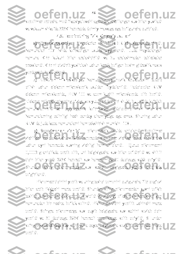 46
sopolimer ortiqcha modifikatsiyalovchi agentdan distillangan suv bilan yuviladi
va vakuum shkafda 323K haroratda doimiy massaga ega bo‘lguncha quritiladi.
4.5. Tadqiqotning fizik-kimyoviy usullari
a)   IQ-spektroskopiya .   IQ-spektrlar     SPECORDIR-75   uskunasida   olindi.
Namunalar   [107]   ishda   ko‘rsatilgan   usulda   tayyorlandi.     Juda   maydalangan
namuna   KBr   kukuni   bilan   aralashtirildi   va   bu   aralashmadan   tabletkalar
presslandi. KBr ni qizdirib yaxlitlash uchun kerak bo‘lgan bosim gidravlik nasos
yordamida hosil qilindi. 
b)   Elektron   mikroskopiya.   Namunalarning   nozik   strukturasini   tadqiq
qilish   uchun   elektron-mikroskopik   usuldan   foydalanildi.   Tadqiqotlar   REM
elektron   mikroskopida,   PEM-100   va   atom-kuchli   mikroskopda   olib   borildi.
Elektron mikroskopiyaning o‘ziga xos yutuqlaridan biri shuki, bu usulda ko‘plab
namunalar   oldindan   tayyorgarlik   ko‘rmasdan   tadqiqot   qilinishi   mumkin.
Namunalarning   qalinligi   hech   qanday   ahamiyatga   ega   emas.   S h uning   uchun
REM da juda katta namunalarni ham tekshirish mumkin [108].
g)   S opolimer lar   zichligi   –   piknometri k   usulda   aniqlandi.   Sopolimer
zichligini   aniqlash   uchun   293K   haroratda   sopolimer   zichligi   bilan   solishtirish
uchun   ayni   haroratda   suvning   zichligi   ham   aniqlandi.     Quruq   piknometrni
0,0002   g   aniqlikda   tortib   olib,   uni   belgisigacha   suv   bilan   to‘ldirildi   va   shlifli
tiqin   bilan   yopib   293K   haroratli   suv   hammomiga   30   daqiqaga   solib   qo‘yildi.
S h undan   so‘ng   piknometrdagi   suv   sathini   belgigacha   yuqori   aniqlikda
to‘g‘rilandi.
       Piknometr tiqinini yopib   va uning tashqi tomonini quriguncha filtr qog‘ozi
bilan   artib   ikkinchi   marta   tortildi.   S h undan   so‘ng   piknometrdan   suvni   to‘kib
tashlab,   uni   quritib,   eksikatorda   sovitildi   va   zichligi   o‘lchanishi   kerak   bo‘lgan
namunadan   bir   nechta   bo‘lak   solindi.   Piknometr   tiqini   yopilib   uchinchi   marta
tortildi.   So‘ngra   piknometrga   suv   quyib   belgigacha   suv   sathini   sozlab   tiqin
yopildi   va   30   daqiqaga   293K   haroratli   termostatga   solib   qo‘yildi.   SHundan
so‘ng   piknometrdagi   suv   sathi   yana   qayta   belgigacha   sozlanib   to‘rtinchi   marta
tortildi.  