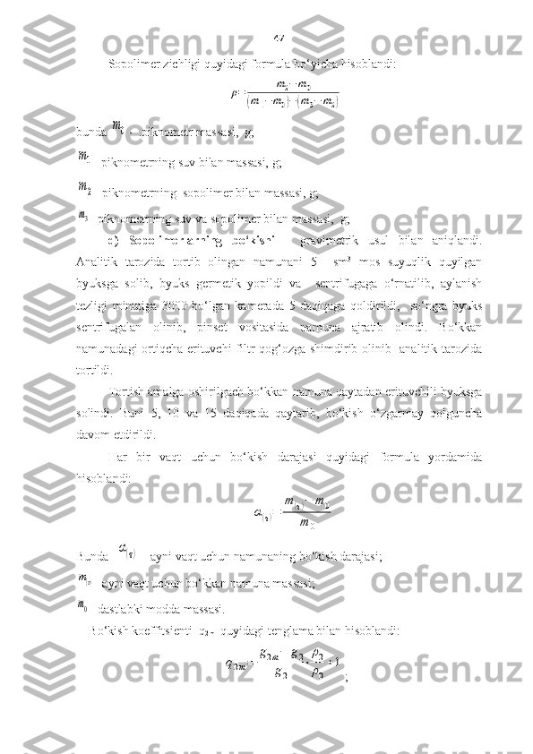 47
Sopolimer zichligi quyidagi formula bo‘yicha hisoblandi:ρ=	m2−	m0	
(m1−	m0)−	(m3−	m2)
bunda  	
m0 -   . piknometr   massa si,   g;  	
m1
-  piknometrning suv bilan massasi,  g;
m2
- piknometr ning   sopolimer  bilan massasi , g;
m3
- piknometr ning suv va  sopolimer  bilan  massa si ,  g;
d)   Sopolimerlarning   bo‘kishi   –   gravimetri k   usul   bilan   aniqlandi.
Analitik   tarozida   tortib   olingan   namunani   5     sm 3
  mos   suyuqlik   quyilgan
byuks ga   solib ,   b yuks   germeti k   yopildi   va     sentrifug aga   o‘rnatilib ,   aylanish
tezligi   minutiga   3000   bo‘lgan   kamerada   5   daqiqaga   qoldirildi,     so‘ngra   byuks
sentrifugalan   olinib,   pinset   vositasida   namuna   ajratib   olindi.   Bo‘kkan
namunadagi ortiqcha erituvchi  filtr qog‘ozga shimdirib olinib   analitik tarozida
tortildi. 
Tortish amalga oshirilgach bo‘kkan namuna qaytadan erituvchili byuksga
solindi.   Buni   5,   10   va   15   daqiqada   qaytarib,   bo‘kish   o‘zgarmay   qolguncha
davom etdirildi.   
Har   bir   vaqt   uchun   bo‘kish   darajasi   quyidagi   formula   yordamida
hisoblandi:	
α(τ)=	
m	(τ)−	m	0	
m	0
Bunda   	
α(τ)  -  ayni vaqt uchun namunaning bo‘kish darajasi ;	
m(τ)
-  ayni vaqt uchun bo‘kkan namuna massasi ;	
m0
-  dastlabki modda massasi .
Bo‘kish koeffitsienti   q
2m    quyidagi tenglama bilan hisoblandi :	
q2m=	
g2m−	g2	
g2	
⋅	
ρ2
ρ0
+1
; 