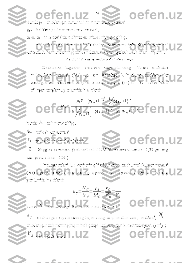 48
Bunda  g
2   –  choklangan quruq polimer namunasi massasi ; 
g
2m   –  bo‘kkan polimer namunasi massasi ; 
r
2   va   r
0   –  mos ravishda polimer va erituvchining zichligi . 
m   indeksi   ayni   parametr   bo‘kishning   muvozanat   holatida   o‘lchanganini
ko‘rsatadi. Namunalarning bo‘kish darajasi sentrifugalash usuli bilan o‘rganildi. 
4.5.1. To‘r parametrlarini hisoblash
Choklanish   tugunlari   orasidagi   segmentlarning   o‘rtacha   arifmetik
molekulyar   massasi   (M
S )   va   sopolimerdagi   ko‘ndalang   choklanishlar
zichligini   xarakterlovchi   zanjirlar   konsentratsiyasi   (n
C )   ni     [39]     ishda   taklif
qilingan tenglama yordamida hisoblandi: М	С=	
ρ2V	1[(q2m+1)
−13−	1
2(q2m+1)−1
]	
ln	(
1
q2m+1)−	(q2m+1)−1−	χ1(q2m+1)−2
bunda  	
ρ2  -  polimer zichligi ; 	
q2m
-  bo‘kish konstantasi ;
 
V1  -  erituvchining molyar hajmi ;
 
χ1   -   Xaggins   parametr i   (poliakriloniril-DMFA   sistem asi   uchun     0,29   ga   teng
deb qabul qilindi  [106]).
To‘r parametrlari faol zanjirning hisoblangan o‘rtacha molekulyar massasi
(M
S )  qiymatlari   va  polimer   zichligi   qiymatlaridan  foydalanib  quyidagi   formula
yordamida hisoblandi:	
nC=	
N	C	
N	A
=	
ρ2	
M	C
=	
νC
V	C
=	1
V	2
bunda  	
νС  -  namunadagi faol zanjirlar mol soni,  mol; 	
nC
  - choklangan sopolimerning hajm birligidagi   mollar soni,   mol/sm 3
;  	N	C   -
choklangan polimerning hajm birligidagi faol zanjirlar konsentratsiyasi, (sm 3
) -1
; 	
N	A
 - Avogadro  soni ; 