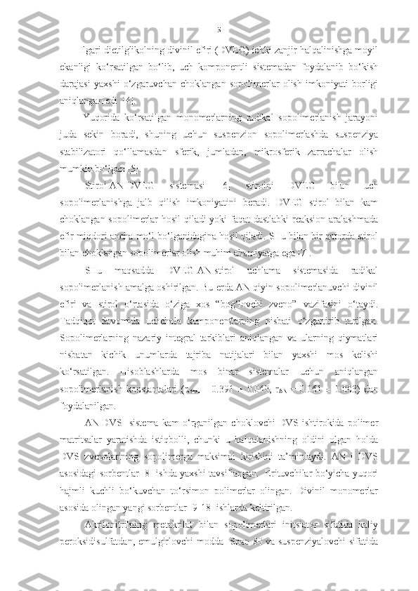 5
Ilgari dietilglikolning divinil efiri (DVEG) ichki zanjir halqalinishga moyil
ekanligi   ko‘rsatilgan   bo‘lib,   uch   komponentli   sistemadan   foydalanib   bo‘kish
darajasi   yaxshi   o‘zgaruvchan   choklangan   sopolimerlar   olish   imkoniyati   borligi
aniqlangan edi  [4].
Yuqorida   ko‘rsatilgan   monomerlarning   radikal   sopolimerlanish   jarayoni
juda   sekin   boradi,   shuning   uchun   suspenzion   sopolimerlashda   suspenziya
stabilizatori   qo‘llamasdan   sferik,   jumladan,   mikrosferik   zarrachalar   olish
mumkin bo‘lgan [5].
S tirol-AN-DVEG   s istema si   [6]   stirolni   DVEG   bilan   uch
sopolimerlanishga   jalb   qilish   imkoniyatini   beradi.   DVEG   stirol   bilan   kam
choklangan sopolimerlar hosil qiladi yoki faqat dastlabki reaksion aralashmada
efir miqdori ancha mo‘l bo‘lganidagina hosil qiladi. SHu bilan bir qatorda stirol
bilan choklangan sopolimerlar olish muhim ahamiyatga ega [7]. 
SHu   maqsadda   DVEG-AN-stirol   uchlama   sistemasida   radikal
sopolimerlanish amalga oshirilgan. Bu erda AN qiyin sopolimerlanuvchi divinil
efiri   va   stirol   o‘rtasida   o‘ziga   xos   “bog‘lovchi   zveno”   vazifasini   o‘taydi.
Tadqiqot   davomida   uchchala   komponentlarning   nisbati   o‘zgartirib   turilgan.
Sopolimerlarning   nazariy   integral   tarkiblari   aniqlangan   va   ularning   qiymatlari
nisbatan   kichik   unumlarda   tajriba   natijalari   bilan   yaxshi   mos   kelishi
ko‘rsatilgan.   Hisoblashlarda   mos   binar   sistemalar   uchun   aniqlangan
sopolimerlanish   konstantalari   ( r
stirol   =   0.391   ±   0.040,   r
AN   =   0.061   ±   0.003 )   dan
foydalanilgan.  
AN-DVS     s istema   kam   o‘rganilgan   choklovchi   DVS   ishtirokida   polimer
matritsalar   yaratishda   istiqbolli,   chunki   u   halqalanishning   oldini   olgan   holda
DVS   zvenolarining   sopolimerga   maksimal   kirishini   ta’minlaydi.   AN   i   DVS
asosidagi sorbentlar [8] ishda yaxshi tavsiflangan.   Erituvchilar bo‘yicha yuqori
hajmli   kuchli   bo‘kuvchan   to‘rsimon   polimerlar   olingan.   Divinil   monomerlar
asosida olingan yangi sorbentlar [9-18] ishlarda keltirilgan. 
Akrilonitrilning   metakrilat   bilan   sopolimerlari   initsiator   sifatida   kaliy
peroksidisulfatdan, emulgirlovchi modda   Span-80 va suspenziyalovchi  sifatida 