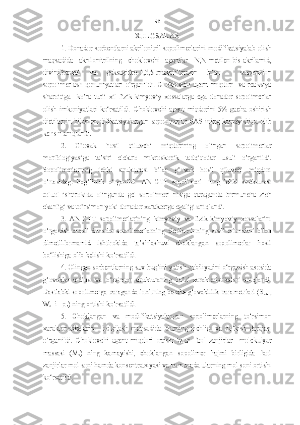50
XULOSALAR
1.  Donador sorbentlarni akrilonitril sopolimerlarini modifikatsiyalab olish
maqsadida   akrilonitrilning   choklovchi   agentlar   N,N- metilen-bis-akrilamid,
divinilbenzol   va   geksagidro-1,3,5-triakrililtriazin   bilan     suspenzion
sopolimerlash   qonuniyatlari   o‘rganildi.   Choklovchi   agent   miqdori     va   reaksiya
sharoitiga     ko‘ra   turli   xil   fizik-kimyoviy   xossalarga   ega   donador   sopolimerlar
olish   imkoniyatlari   ko‘rsatildi.   C h oklovchi   agent   miqdorini   5%   gacha   oshirish
dietilamin   bilan   modifikatsiyalangan   sopolimerlar   S AS   ining   kamayishiga   olib
kelishi aniqlandi.
2.   G‘ovak   hosil   qiluvchi   miqdorining   olingan   sopolimerlar
morfologiyasiga   ta’siri   elektro   mikroskopik   tadqiqotlar   usuli   o‘rganildi.
Sopolimerlarning   ichki   strukturasi   bilan   g‘ovak   hosil   qiluvchi   miqdori
o‘rtasidagt   bog‘liqlik   o‘rganildi.   AN-GTT   sopolimeri-   ning   ichki   strukturasi
toluol   ishtirokida   olinganda   gel   sopolimeri   nikiga   qaraganda   birmuncha   zich
ekanligi va to‘rsimon yoki donador xarakterga egaligi aniqlandi. 
3.   AN-GTT   sopolimerlarining   kimyoviy   va   fizik-kimyoviy   xossalarini
o‘rganish   orqali  donador   sopolimerlarning  dietilaminning  suvli   eritmalari   bilan
dimetilformamid   ishtirokida   ta’sirlashuvi   choklangan   sopolimerlar   hosil
bo‘lishiga olib kelishi ko‘rsatildi.
4. Olingan sorbentlarning suv bug‘ini yutish qobiliyatini o‘rganish asosida
g‘ovaklar   radiusi   va   to‘rsimon   strukturaning   ba’zi   xarakteristikalari   aniqlandi.
Dastlabki sopolimerga qaraganda ionitning barcha g‘ovaklilik parametrlari (S
ud  ,
W
o   i    p
k ) ning ortishi ko‘rsatildi. 
5.   C h oklangan   va   modifikatsiyalangan   sopolimerlarning   to‘rsimon
xarakteristikalarini     belgilash   maqsadida   ularning   zichligi   va   bo‘kish   darajasi
o‘rganildi.   Choklovchi   agent   miqdori   ortishi   bilan   faol   zanjirlar     molekulyar
massasi   (M
s )   ning   kamayishi,   choklangan   sopolimer   hajmi   birligida   faol
zanjirlar mol soni hamda konsentratsiyasi va namunada ularning mol soni ortishi
ko‘rsatildi. 