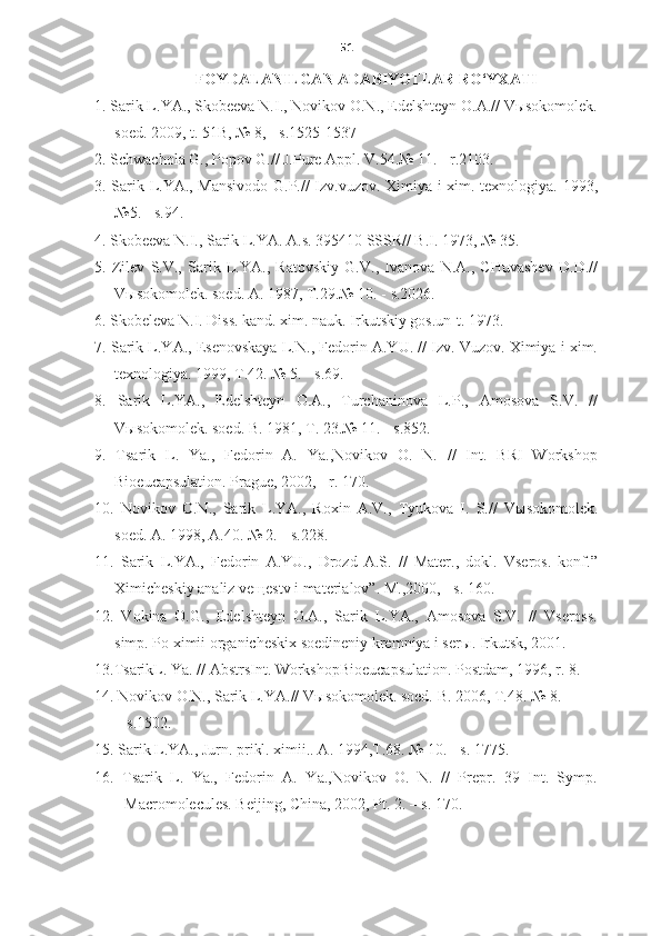 51
FOYDALANILGAN ADABIYOTLAR RO‘YXATI
1. Sarik L.YA., Skobeeva N.I., Novikov O.N., Edelshteyn O.A.// Vыsokomolek.
soed.  2009, t. 51B, № 8,  -  s.1525-1537 
2. Schwachola G., Popov G.// J.Pure Appl. V.54.№ 11.  -  r.2103.
3. Sarik L.YA., Mansivodo G.P.// Izv.vuzov. Ximiya i xim. texnologiya. 1993,
№5.  -  s.94.
4. Skobeeva N.I., Sarik L.YA. A.s. 395410 SSSR// B.I. 1973, № 35.
5.   Zilev   S.V.,   Sarik   L.YA.,   Ratovskiy   G.V.,   Ivanova   N.A.,   CHuvashev   D.D.//
V ы sokomolek. soed. A. 1987, T.29.№ 10.  -  s.2026.
6. Skobe l eva N.I. Diss. kand. xim. nauk. Irkutskiy gos.un-t. 1973.
7. Sarik L.YA., Esenovskaya L.N., Fedorin A.YU. // Izv. Vuzov. Ximiya i xim.
texnologiya. 1999, T.42. № 5.  -  s.69.
8.   Sarik   L.YA.,   Edelshteyn   O.A.,   Turchaninova   L.P.,   Amosova   S.V.   //
V ы sokomolek. soed. B. 1981, T. 23.№ 11.  -  s.852.
9.   Tsarik   L.   Ya.,   Fedorin   A.   Ya.,Novikov   O.   N.   //   Int.   BRI   Workshop
Bioeucapsulation. Prague, 2002,  -  r. 170.
10.   Novikov   O.N.,   Sarik   L.YA.,   Roxin   A.V.,   Tyukova   I.   S.//   V ы sokomolek.
soed. A. 1998, A.40. № 2.  -  s.228. 
11.   Sarik   L.YA.,   Fedorin   A.YU.,   Drozd   A.S.   //   Mater.,   dokl.   Vseros.   konf.”
Ximicheskiy analiz ve щ estv i materialov”. M.,2000,  -  s. 160.
12.   Vokina   O.G.,   Edelshteyn   O.A.,   Sarik   L.YA.,   Amosova   S.V.   //   Vseross.
simp. Po ximii organicheskix soedineniy kremniya i ser ы . Irkutsk, 2001.
13.TsarikL. Ya. // AbstrsInt. WorkshopBioeucapsulation. Postdam, 1996, r. 8.
14. Novikov O.N., Sarik L.YA.// V ы sokomolek. soed. B. 2006, T.48. № 8. 
      -  s.1502.
15. Sarik L.YA., Jurn. prikl. ximii.. A. 1994,T.68. № 10.  -  s.   1775.
16.   Tsarik   L.   Ya.,   Fedorin   A.   Ya.,Novikov   O.   N.   //   Prepr.   39   Int.   Symp.
Macromolecules. Beijing, China, 2002, Pt. 2.  –  s .  170. 