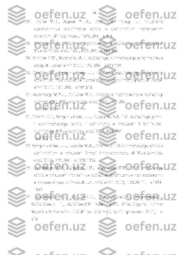 53
26.   Enalev   V.D.,   Zaysev   YU.S.,   Drob   E.V.   Trokay   L.I.   Poluchenie
suspenzionn ы x   sopolimerov   stirola   s   akrilonitrilom   neprer ы vnom
sposobom.  // Plast. mass ы . 1967, №7.  -  s.   6-8.
27.   Smirnov   B.R.   Obratimoe   ingibirovanie   v   radikalnoy   polimerizatsii.//
V ы sokomolek. soed. 1990, A32. №3.  -  s.583-590.
28. Korolev G.V., Marchenko A.P. Radikalnaya polimerizatsiya v rejime jiv ы x
sepey. //  Uspexi ximii 2000, T.69. №5.  -  s.447-476.
29.   Grishin   D.F.,   Semyon ы cheva   L.L.   Problem ы   regulirovaniya   reaksionnoy
sposobnosti makroradikalov i upravlenie rostom polimernoy sepi. //  Uspexi
ximii 2001, T.70. №5.  -  s.486-515.
30.   Zaremskiy   M.YU.,   Golubev   V.B.   Obratimoe   ingibirovanie   v   radikalnoy
polimerizatsii. // V ы sokomolek. soed. 2001, T43. №9.
         -  s.1689-1728.
31. Grishin D.F., Semyon ы cheva L.L., Bulgakova S.A. i dr. Radikalnaya gomo-
i   sopolimerizatsiya   stirola   i   akrilonitrila   v   prisutstvii   S-fenil-N-tret-
butilnitrona. // V ы sokomolek. soed. 2003, A45. №4. 
       -  s.305-311.
32. Semyon ы cheva L.L., Lazarev M.A., Grishin D.F. Sopolimerizatsiya stirola s
akrilonitrilom   v   prisutstvii   2-metil-3-nitrozopropana.   //   V ы sokomolek.
soed. 2004, B46. №7.  -  s.1225-1229.
33. Pavlovskaya M.V., Kolyakina E.V., Polyanskaya V.V. i dr. Polimerizatsiya
stirola   v   prisutstvii   nitroksiln ы x   radikalov   generiruem ы x   neposredstvenno
v protsess sinteza polimera.// Jurn. prikl.ximii. 2002, T.75.№ 11.   -   s.1868-
1873.
34.   RashidovaS.   Sh.,   KabulovB.D.,   RuzimuradovO.N.,   BekmirzaevaG.,
SatibaldievaD.   T.,   ZalialievaS.V.   New   Hybrid   Silica-Organic   Polimer
Materials-SorbentsforHPLC   //   Tez.   dokl.mejd.   konf.   Eyndxoven.   2001,   -   s.
915. 