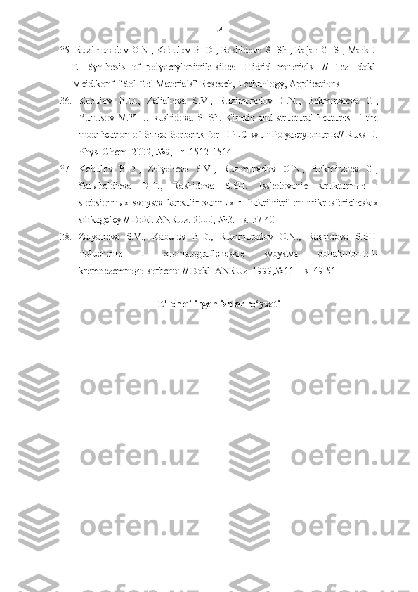 54
35. Ruzimuradov O.N., Kabulov B. D., Rashidova S. Sh., Rajan G. S., Mark J.
E.   Synthesis   of   polyacrylonitrile-silica.   Hidrid   materials.   //   Tez.   dokl.
Mejd.konf. “Sol-Gel Materials” Reseach, Technology, Applications
36.   Kabulov   B.D.,   Zalialieva   S.V.,   Ruzimuradov   O.N.,   Bekmirzaeva   G.,
Yunusov   M.YU.,   Rashidova   S.   Sh.   Kinetic   and   structural   Features   of   the
modification of  Silica Sorbents for HPLC with Polyacrylonitrile//  Russ. J.
Phys. Chem. 2002, №9,  -  r. 1512-1514.
37.   Kabulov   B.D.,   Zalyalieva   S.V.,   Ruzimuradov   O.N.,   Bekmirzaev   G.,
Sat ы baldieva   D.T.,   Rashidova   S.SH.   Issledovanie   strukturn ы e   i
sorbsionn ы x   svoystv   kapsulirovann ы x   poliakrilnitrilom   mikrosfericheskix
silikageley // Dokl. ANRUz. 2000, №3.  -  s.   37-40
38.   Zalyalieva   S.V.,   Kabulov   B.D.,   Ruzimuradov   O.N.,   Rashidova   S.SH.
Poluchenie   i   xromatograficheskie   svoystva   poliakrilonitril-
kremnezemnogo sorbenta // Dokl. ANRUz. 1999,№11.  -  s.   49-51
E’lon qilingan ishlar ro‘yxati 
