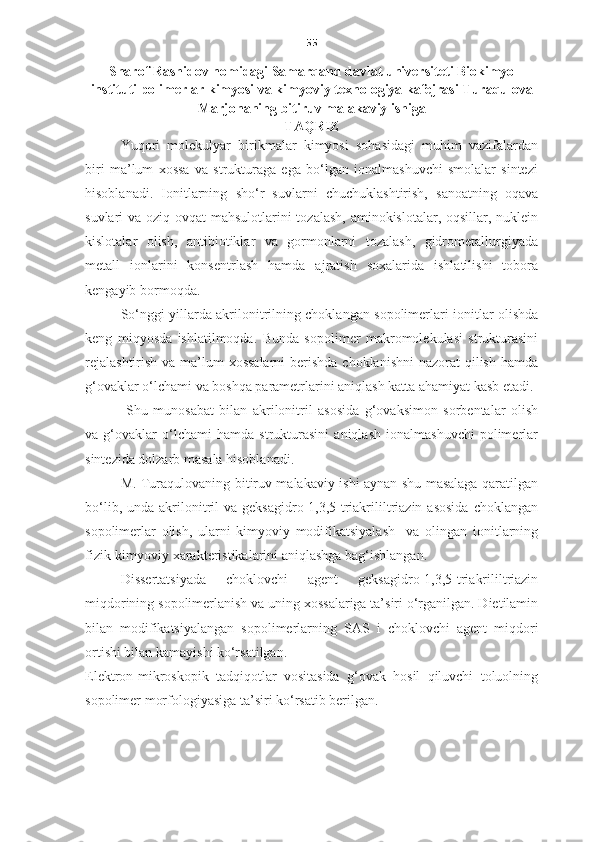 55
Sharof Rashidov nomidagi Samarqand davlat universiteti Biokimyo
instituti polimerlar kimyosi va kimyoviy texnologiya kafejrasi Turaqulova
Marjonaning bitiruv malakaviy ishiga
TAQRIZ
Yuqori   molekulyar   birikmalar   kimyosi   sohasidagi   muhim   vazifalardan
biri   ma’lum   xossa   va   strukturaga   ega   bo‘lgan   ionalmashuvchi   smolalar   sintezi
hisoblanadi.   Ionitlarning   sho‘r   suvlarni   chuchuklashtirish,   sanoatning   oqava
suvlari va oziq-ovqat mahsulotlarini  tozalash, aminokislotalar, oqsillar, nuklein
kislotalar   olish,   antibiotiklar   va   gormonlarni   tozalash,   gidrometallurgiyada
metall   ionlarini   konsentrlash   hamda   ajratish   soxalarida   ishlatilishi   tobora
kengayib bormoqda.  
So‘nggi yillarda akrilonitrilning choklangan sopolimerlari ionitlar olishda
keng   miqyosda   ishlatilmoqda.   Bunda   sopolimer   makromolekulasi   strukturasini
rejalashtirish  va ma’lum xossalarni  berishda choklanishni  nazorat  qilish hamda
g‘ovaklar o‘lchami va boshqa parametrlarini aniqlash katta ahamiyat kasb etadi.
  Shu   munosabat   bilan   akrilonitril   asosida   g‘ovaksimon   sorbentalar   olish
va   g‘ovaklar   o‘lchami   hamda   strukturasini   aniqlash   ionalmashuvchi   polimerlar
sintezida dolzarb masala hisoblanadi.  
M. Turaqulovaning bitiruv malakaviy ishi aynan shu masalaga qaratilgan
bo‘lib,  unda  akrilonitril  va  geksagidro-1,3,5-triakrililtriazin  asosida   choklangan
sopolimerlar   olish,   ularni   kimyoviy   modifikatsiyalash     va   olingan   ionitlarning
fizik-kimyoviy xarakteristikalarini aniqlashga bag‘ishlangan.   
Dissertatsiyada   choklovchi   agent   geksagidro-1,3,5-triakrililtriazin
miqdorining sopolimerlanish va uning xossalariga ta’siri o‘rganilgan. Dietilamin
bilan   modifikatsiyalangan   sopolimerlarning   SA S   i   choklovchi   agent   miqdori
ortishi bilan kamayishi ko‘rsatilgan.  
Elektron-mikroskopik   tadqiqotlar   vositasida   g‘ovak   hosil   qiluvchi   toluolning
sopolimer morfologiyasiga ta’siri ko‘rsatib berilgan.   