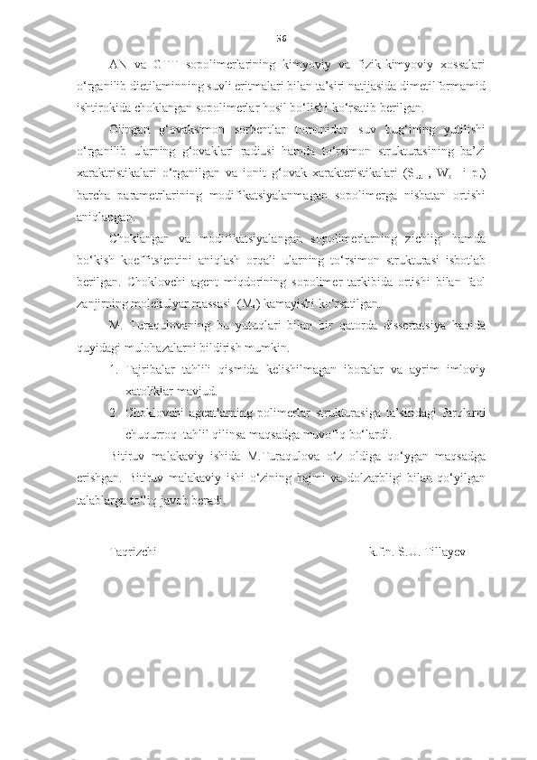 56
AN   va   GTT   sopolimerlarining   kimyoviy   va   fizik-kimyoviy   xossalari
o‘rganilib dietilaminning suvli eritmalari bilan ta’siri natijasida dimetilformamid
ishtirokida choklangan sopolimerlar hosil bo‘lishi ko‘rsatib berilgan.       
Olingan   g‘ovaksimon   sorbentlar   tomonidan   suv   bug‘ining   yutilishi
o‘rganilib   ularning   g‘ovaklari   radiusi   hamda   to‘rsimon   strukturasining   ba’zi
xaraktristikalari   o‘rganilgan   va   ionit   g‘ovak   xarakteristikalari   (S
ud   ,   W
o     i   p
k )
barcha   parametrlarining   modifikatsiyalanmagan   sopolimerga   nisbatan   ortishi
aniqlangan.  
C h oklangan   va   modifikatsiyalangan   sopolimerlarning   zichligi   hamda
bo‘kish   koeffitsientini   aniqlash   orqali   ularning   to‘rsimon   strukturasi   isbotlab
berilgan.   C h oklovchi   agent   miqdorining   sopolimer   tarkibida   ortishi   bilan   faol
zanjirning molekulyar massasi  (M
s ) kamayishi ko‘rsatilgan. 
M.   Turaqulova ning   bu   yutuqlari   bilan   bir   qatorda   dissertatsiya   haqida
quyidagi mulohazalarni bildirish mumkin.
1. Tajribalar   tahlili   qismida   kelishilmagan   iboralar   va   ayrim   imloviy
xatoliklar mavjud.
2. Choklovchi   agentlarning   polimerlar   strukturasiga   ta’siridagi   farqlarni
chuqurroq  tahlil qilinsa maqsadga muvofiq bo‘lardi.   
Bitiruv   malakaviy   ishida   M.Turaqulova   o‘z   oldiga   qo‘ygan   maqsadga
erishgan.   Bitiruv   malakaviy   i shi   o‘zining   hajmi   va   dolzarbligi   bilan   qo‘yilgan
talablarga to‘liq javob beradi. 
Taqrizchi                                                                   k.f.n. S.U. Tillayev 