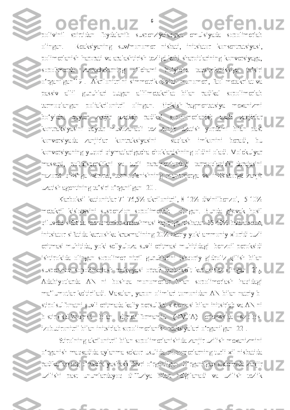 6
polivinil   spirtidan   foydalanib   suspenziyalangan   emulsiyada   sopolimerlab
olingan.     Reaksiyaning   suv/monomer   nisbati,   initsiator   konsentratsiyasi,
polimerlanish harorati va aralashtirish tezligi kabi sharoitlarining konversiyaga,
sopolimerda   zarrachalarning   o‘lchami   bo‘yicha   taqsimlanishiga   ta’siri
o‘rganilgan[19].     Akrilonitrilni   simmetrik   divinil   monomeri,   faol   metakrilat   va
passiv   allil   guruhlari   tutgan   allilmetakrilat   bilan   radikal   sopolimerlab
tarmoqlangan   poliakrilonitril   olingan.   Birikish-fragmentatsiya   mexanizmi
bo‘yicha   qaytar   zanjir   uzatish   radikal   sopolimerlanish   usuli   zanjirlar
kontraksiyasini   qaytar   muvozanatli   tez   zanjir   uzatish   yordami   bilan   past
konversiyada   zanjirlar   kontraksiyasini     saqlash   imkonini   beradi,   bu
konversiyaning yuqori qiymatlarigacha choklanishning oldini oladi. Molekulyar
massani,   polidisperslikni   va   turli   parametrlardagi   tarmoqlanish   darajasini
nazorat   qilishga   harorat,   tarmoqlanishning   monomerga   va   initsiatorga   zanjir
uzatish agentining ta’siri o‘rganilgan [20]. 
Karboksil   kationit lar   71-76,5%   akrilonitril,  8-12%   divinilbenzol,    5-10%
metakril   kislot asini   suspenzion   sopolimerlab     olingan.   Bunda   g‘ovak   hosil
qiluvchi sifatida monomerlar aralashmasi hajmiga nisbatan 15-40% butilatsetat,
initsiator sifatida kartoshka kraxmalining 20% natriy yoki ammoniy xloridi tuzli
eritmasi   muhitida,   yoki   sellyuloza   suvli   eritmasi   muhitidagi     benzoil   peroksidi
ishtirokida   olingan   sopolimer   nitril   guruhlarini   ishqoriy   gidroliz   qilish   bilan
suspenzion   sopolimerlash   reaksiyasi   orqali   karboksilt   kationitlar   olingan   [21].
Adabiyotlarda   AN   ni   boshqa   monomerlar   bilan   sopolimerlash   haqidagi
ma’lumotlar  keltiriladi. Masalan,  yapon  olimlari   tomonidan  AN  bilan natriy-b-
stirolsulfonatni suvli eritmada kaliy persulfati sistemasi bilan initsirlab va AN ni
b-stirolsulfonamid   bilan   dimetilformamid   (DMFA)   eritmasida   azo-bis-
izobutironitril bilan initsirlab sopolimerlanish reaksiyalari o‘rganilgan [22]. 
Stirolning akrilonitril bilan sopolimerlanishida zanjir uzilish mexanizmini
o‘rganish maqsadida aylanma sektor usulida monomerlarning turli xil nisbatida
radikallarning o‘rtacha yashash davri o‘rganilgan. O‘rganilgan sistemada  zanjir
uzilishi   past   unumlardayoq   diffuziya   bilan   belgilanadi   va   uzilish   tezlik 