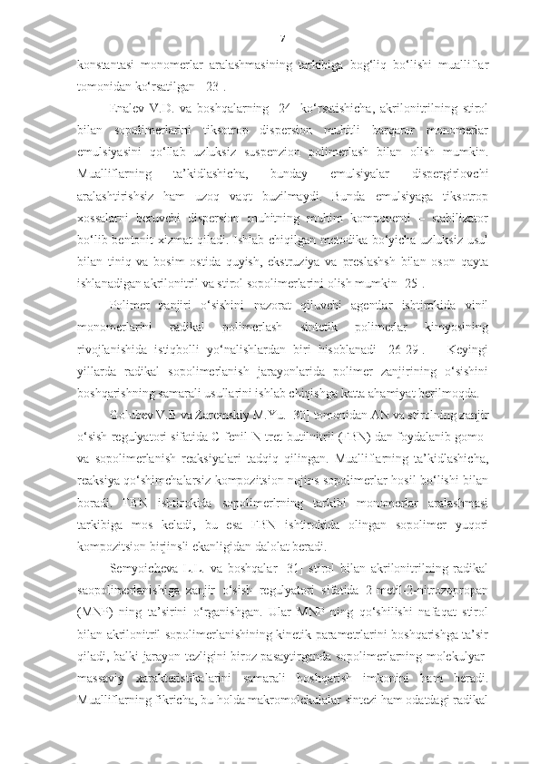 7
konstantasi   monomerlar   aralashmasining   tarkibiga   bog‘liq   bo‘lishi   mualliflar
tomonidan ko‘rsatilgan  [23].  
Enalev   V.D.   va   boshqalarning   [24]   ko‘rsatishicha,   akrilonitrilning   stirol
bilan   sopolimerlarini   tiksotrop   dispersion   muhitli   barqaror   monomerlar
emulsiyasini   qo‘llab   uzluksiz   suspenzion   polimerlash   bilan   olish   mumkin.
Mualliflarning   ta’kidlashicha,   bunday   emulsiyalar   dispergirlovchi
aralashtirishsiz   ham   uzoq   vaqt   buzilmaydi.   Bunda   emulsiyaga   tiksotrop
xossalarni   beruvchi   dispersion   muhitning   muhim   komponenti   –   stabilizator
bo‘lib bentonit  xizmat  qiladi. Ishlab chiqilgan metodika bo‘yicha uzluksiz usul
bilan   tiniq   va   bosim   ostida   quyish,   ekstruziya   va   preslashsh   bilan   oson   qayta
ishlanadigan akrilonitril va stirol sopolimerlarini olish mumkin [25].
Polimer   zanjiri   o‘sishini   nazorat   qiluvchi   agentlar   ishtirokida   vinil
monomerlarini   radikal   polimerlash   sintetik   polimerlar   kimyosining
rivojlanishida   istiqbolli   yo‘nalishlardan   biri   hisoblanadi   [26-29].       Keyingi
yillarda   radikal   sopolimerlanish   jarayonlarida   polimer   zanjirining   o‘sishini
boshqarishning samarali usullarini ishlab chiqishga katta ahamiyat berilmoqda.
Golubev V.B va Zaremskiy M.Yu. [30] tomonidan AN va stirolning zanjir
o‘sish regulyatori sifatida C-fenil-N-tret-butilnitril (FBN) dan foydalanib gomo-
va   sopolimerlanish   reaksiyalari   tadqiq   qilingan.   Mualliflarning   ta’kidlashicha,
reaksiya qo‘shimchalarsiz   kompozitsion nojins sopolimerlar hosil bo‘lishi bilan
boradi.   FBN   ishtirokida   sopolimerlrning   tarkibi   monomerlar   aralashmasi
tarkibiga   mos   keladi,   bu   esa   FBN   ishtirokida   olingan   sopolimer   yuqori
kompozitsion birjinsli ekanligidan dalolat beradi.  
Semyoicheva   L.L.   va   boshqalar   [31]   stirol   bilan   akrilonitrilning   radikal
saopolimerlanishiga   zanjir   o‘sish   regulyatori   sifatida   2-metil-2-nitrozopropan
(MNP)   ning   ta’sirini   o‘rganishgan.   Ular   MNP   ning   qo‘shilishi   nafaqat   stirol
bilan akrilonitril sopolimerlanishining kinetik parametrlarini boshqarishga ta’sir
qiladi, balki jarayon tezligini biroz pasaytirganda sopolimerlarning molekulyar-
massaviy   xarakteristikalarini   samarali   boshqarish   imkonini   ham   beradi.
Mualliflarning fikricha, bu holda makromolekulalar sintezi ham odatdagi radikal 