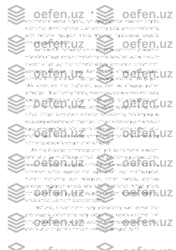 8
sopolimerlanish sxemasi bo‘yicha., ham qaytar ingibirlash mexanizmi bo‘yicha
sodir bo‘ladi. Ammo ingibirlash ulushi stirolning radikal gomopolimerlanishida
zanjir   rivojlanish   regulyatori   sifatida   MNP   dan   foydalanganga   qaraganda
birmuncha past bo‘ladi [32]. 
Rashidova S.Sh. hamkasblari tomonidan [33-38] akrilonitrilni g‘ovaksimon
mikrosferik silikagel sirtida polimerlashning mikrokapsullash usuli va in situ bir
bosqichli   zol-gel   usuli   bilan   polimerlab   selektiv   kompozitsion   poliakrilonitril-
kremnezem   sorbentlari   olingan.   Akrilonitrilning   silikagel   sirtida   radikal
polimerlanishining   kinetikasi   o‘rganilgan.   Reaksiya   sharoitida   15%   ga   yaqin
PAN   sorbent   sirti   bilan   bog‘lanishi,   katta   qismi   esa   silikagelga   yutilishi
ko‘rsatilgan.   Mualliflarning fikricha, makromolekulalar va sorbent sirti orasida
kovalent   bog‘larning   hosil   bo‘lishi   silikagel   sirtida   faol   radikallarning   hosil
bo‘lishi   bilan   gidroksil   guruhlarga   zanjir   uzatish   reaksiyasi   hisobiga   sodir
bo‘ladi.   Olingan   kompozitsion   sorbentlar   namunalarining   fizik-kimyoviy   va
strukturaviy xarakteristikalari o‘rganilgan. Olingan sorbentlar yuqori samarador
suyuq   xromatografiyada   ba’zi   organik   birikmalar   sinflarining   bo‘lishi   uchun
sinab   ko‘rilgan.   Nanogibrid   sorbentlarning   nitroanilinlar   sun’iy   izomerlarining
bo‘linishida selektivlik namoyon qilishi ko‘rsatilgan.  
        AN   ning   choklangan   polimerlariga   anion-   yoki   kationalmashish   xossalarini
berish uchun ular modifikatsiya qilinadi.   C=N-guruhlarning yuqori  va turlicha
reaksion qobiliyatlari  hisobiga  AN polimerlarining xossalarini  osonlik bilan bu
polimerlarni   ko‘plab   reagentlar   bilan   qayta   ishlash   orqali   modifikatsiyalash
mumkin.   Nitrillarning   qator   reaksiyalari,   birinchi   navbatda,   gidrolizga
asoslangan   reaksiyalari   sanoatda   keng   ko‘lamda   ishlatiladi.   So‘nggi   yillarda
nitril   guruhlari   tutgan   yuqori   molekulyar   birikmalarni   kimyoviy   o‘zgartirish
sohada ko‘plab juda muhim tadqiqotlar bajarildi.  
Ma’lumki,   poliakrilonitrilni   natriy   gidroksidining   suvli   eritmasi   bilan
gidrolizlaganda   akrilamidning   natriy   akrilati   bilan   statistik   sopolimeri   hosil
bo‘ladi,   bunda   akrilamid   va   akrilat   guruhlari   konsentratsiyasining   mol   nisbati
gidroliz uchun olingan ishqor miqdori ortishi bilan kamayadi [39-42]. 