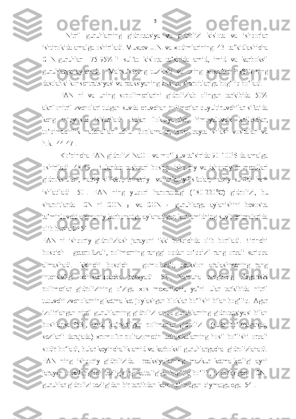 9
  Nitril   guruhlarning   gidrotatsiya   va   gidrolizi   kislota   va   ishqorlar
ishtirokida amalga oshiriladi. Musaev U.N. va xodimlarining [43] ta’kidlashicha
C≡N-guruhlar     75-95%-li   sulfat   kislota   ta’sirida   amid,   imid   va   karboksil
guruhlarga   aylanadi.     Mahsulotning   tuzilishi   va   uning   xossalari   H
2 SO
4   ning
dastlabki konsentratsiyasi va reaksiyaning boshqa sharoitlariga bog‘liq bo‘ladi. 
PAN   ni   va   uning   sopolimerlarini   gidrolizlab   olingan   tarkibida   50%
akrilonitril zvenolari tutgan suvda eruvchan polimerlar quyultiruvchilar sifatida
keng   miqyosda   ishlatiladi.   Bular   flokulyantlar,   himoyalovchi   kolloidlar,
to‘qimachilik   materiallari   uchun   qoplamalar,   terini   qayta   ishlash   vositalari   va
h.k. [44-47].  
Ko‘pincha PAN gidrolizi  NaOH  va mo‘l suv ta’sirida  90-100 0
S  da amalga
oshiriladi   [48-49].   Bulardan   tashqari   boshqa   ishqoriy   va   ishqoriy-er   metallari
gidroksidlari,   natriy   silikati,   trinatriy-   va   trikaliyfosfatlar,   natriy   sulfidi   ham
ishlatiladi   [50].   PAN   ning   yuqori   haroratdagi   (180-220 ℃ )   gidrolizi,   bu
sharoitlarda   –CN   ni   CONH
2 -   va   CONH
4 -   guruhlarga   aylanishini   bevosita
ta’minlovchi ammoniy karbonatiga aylanadigan karbamidning suvli eritmalarida
olib boriladi [51].  
PAN   ni   ishqoriy   gidrolizlash   jarayoni   ikki   bosqichda   olib   boriladi.   Birinchi
bosqich   –   geterofazali,   polimerning   ranggi   oqdan   to‘qqizil   rang   orqali   sariqqa
almashadi.   Ikkinchi   bosqich   –   gomofazali,   reaksion   aralashmaning   rang
intensivligi   och-sariqqacha   pasayadi   [52].   Namuna   rangining   o‘zgarishi
polimerlar   gidrolizining   o‘ziga   xos   mexanizmi,   ya’ni   ular   tarkibida   nitril
tutuvchi zvenolarning ketma-ket joylashgan bloklar bo‘lishi bilan bog‘liq.  Agar
izolirlangan   nitril   guruhlarning   gidrolizi   amid   guruhlarning   gidrotatsiyasi   bilan
boshlansa   [53],   unda   ko‘rsatilgan   polimerlar   gidrolizi     (juda   bo‘lmaganda,
sezilarli   darajada)   xromofor   poliazometin   uchastkalarning   hosil   bo‘lishi   orqali
sodir bo‘ladi, bular keyinchalik amid va karboksil guruhlargacha  gidrolizlanadi.
PAN   ning   ishqoriy   gidrolizida     reaksiyalarning   mazkur   ketma-ketligi   ayni
jarayon   boshlang‘ich   tezligining   kattaligiga   bog‘liq   bo‘lib,   izolirlangan       CN-
guruhlar gidrolizi tezligidan bir tartibdan kam bo‘lmagan qiymatga ega [54].  