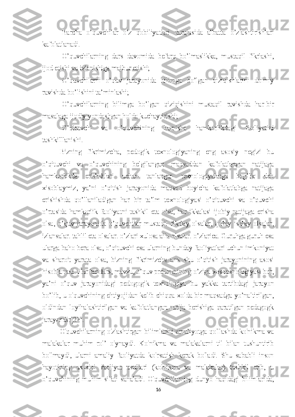 -Barcha   o’quvchilar   o’z   qobiliyatlari   darajasida   albatta   o’zlashtirishlari
kafolatlanadi.
-O’quvchilarning   dars   davomida   befarq   bo’lmaslikka,   mustaqil   fikrlashi,
ijod etishi va izlanishiga majbur etishi;
-O’quvchilarni   o’quv   jarayonida   bilimga   bo’lgan   qiziqishlarini   doimiy
ravishda bo’lishini ta’minlashi;
-O’quvchilarning   bilimga   bo’lgan   qiziqishini   mustaqil   ravishda   har-bir
masalaga ijodiy yondashgan holda kuchaytirishi;
-O’qituvchi   va   o’quvchining   hamisha   hamkorlikdagi   faoliyatini
tashkilllanishi.
Bizning   fikrimizcha,   pedogik   texnologiyaning   eng   asosiy   negizi   bu
o’qituvchi   va   o’quvchining   belgilangan   maqsaddan   kafolatlangan   natijaga
hamkorlikda   erishshlari   uchun   tanlangan   texnologiyalarga   bog’liq   deb
xisoblaymiz,   ya’ni   o’qitish   jarayonida   maqsad   boyicha   kafolatlabga   natijaga
erishishda   qo’llaniladigan   har   bir   ta’lm   texnologiyasi   o’qituvchi   va   o’quvchi
o’rtasida   hamkorlik   faoliyatni   tashkil   eta   olsa,   har   ikkalasi   ijobiy   natijaga   erisha
olsa,   o’quv   jarayonida   o’quvchilar   mustaqil   fikrlay   olsalar,   ijobiy   ishlay   olsalar,
izlansalar. tahlil eta olsalar. o’zlari xulosa aila olsalar. o’zlariea. Guruhga guruh esa
ularga baho bera olsa, o’qituvchi esa ularning bunday faoliyatlari uchun imkoniyat
va   sharoit   yarata   olsa,   bizning   fikrimizcha   ana   shu   o’qitish   jarayonining   asosi
hisoblanadi. Har bir dars, mavzu, o’quv predmetining o’ziga xos texnologiyasi bor,
ya’ni   o’quv   jarayonidagi   pedogogik   texnologiya   bu   yakka   tartibdagi   jarayon
bo’lib, u o'quvchining ehtiyojidan kelib chiqqa xolda bir maqsadga yo’naltirilgan,
oldindan   loyihalashtirilgan   va   kafolatlangan   natija   berishiga   qaratilgan   pedagogk
jarayondir[20].
O'quvchilarning o'zlashtirgan bilimlarini amaliyotga qo'llashda ko'nikma va
malakalar   muhim   rol’   o'ynaydi.   Ko'nikma   va   malakalarni   til   bilan   tushuntirib
bo'lmaydi,   ularni   amaliy   faoliyatda   ko'rsatish   kerak   bo'ladi.   Shu   sababli   inson
hayotining   asosini   faoliyat   usullari   (ko'nikma   va   malakalar)   tashkil   etib,   u
o’quvchining   muhim   sifati   sanaladi.   O'quvchilarning   dunyo   haqidagi   bilimlarida,
16 
