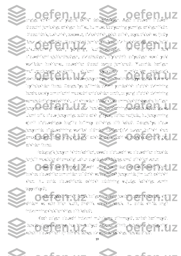 ongiga   kirishi   uchun   yagona   eshik”   deb   ta’riflagan.   Agar   o’qituvchi   o’quvchi
diqqatini jamlashga erishgan bo’lsa, bu muvafaqqiyatning yarmiga erishganlikdir.
Diqqat idrok, tushunish, tasavvur, o’zlashtirish, eslab qolish, qayta tiklash va ijodiy
faraz uchun zarurdir. Diqqatimizni  jamlanishi  faqat  o’z hoxishimizga emas, balki
ta’surotlarning   kuchi,   yangiligi,   kutilmaganligiga   ham   bog’liqdir.   Dars
o’quvchilarni   ajablantiradigan,   qiziqtiradigan,   o’ylantirib   qo’yadigan   savol   yoki
vazifadan   boshlansa,   oquvchilar   diqqati   tezroq   jamlanadi.   Yuqorida   berilgan
ma’lumotlarga   asoslanib,   shularni   aytishimiz   mumkin-ki,   pedagogik
texnologiyaning   predmeti   o’quv   jarayon   va   professional   tayyorgarlik   tizimini
loyihalashdan   iborat.   Geografiya   ta’limida   tizimli   yondashish   o’qitish   tizimining
barcha asosiy tomonlarini-maqsadni aniqlashdan tortib, to yangi o’qitish tizimining
samaradorligini tekshirish, uni sinovdan o’tkazish va ommalashtirishgacha bo’lgan
jarayonini   o’z   ichiga   oladi.   U   o’z   harakat   tartiblarining   takrorlanuvchanligi   va
ularni to’la o’quv jarayoniga tadbiq etish g’oyasi, oqibat natijada, bu jarayonning
«jonli   o’qituvchiga»   bog’liq   bo’lmay   qolishiga   olib   keladi.   Geografiya   o’quv
jarayonida   o’qituvchining   vazifasi   oldindan   tuzilgan(o’zi   tuzgan   bo’lishi   shart
emas) material bilan o’qishni tashkil etishda tashkilotchi va maslahatchi rolini ijro
etishdan iborat.
Pedagogik jarayon ishtirokchilari, avvalo o'qituvchi  va o'quvchilar o'rtasida
janjalli masalalar chiqmasligi uchun quyidagi qoidalarga amal qilishlari zarur:
-Doskada   javob   bergan   o'quvchi   uning   javobidagi   xato   va   kamchiliklarni
boshqa o'quvchilar tomonidan to'ldirish va to'g’irlash jarayonida jim turib eshitishi
shart.   Bu   qoida   o'quvchilarda   eshitish   odobining   vujudga   kelishiga   zamin
tayyorlaydi;
-Doskada javob berishi kerak bo'lgan o'quvchi javobini tez boshlamasa, sinf
chidam   va   sabr   bilan   kutib,   tinchlik   saqlashi   kerak.   Bu   qoida   sinfda   ongli
intizomning shakllanishiga olib keladi;
-Kech   qolgan   o'quvchi   intizomi   muhokama   qilinmaydi,   tanbeh   berilmaydi.
Darsda   o'quvchilarning   har   bir   faoliyati   nazorat   qilinib,   baholanib   borilganligi
sababli o'quvchilar iloji boricha darsga o'z vaqtida kelishga harakat qiladi.
19 