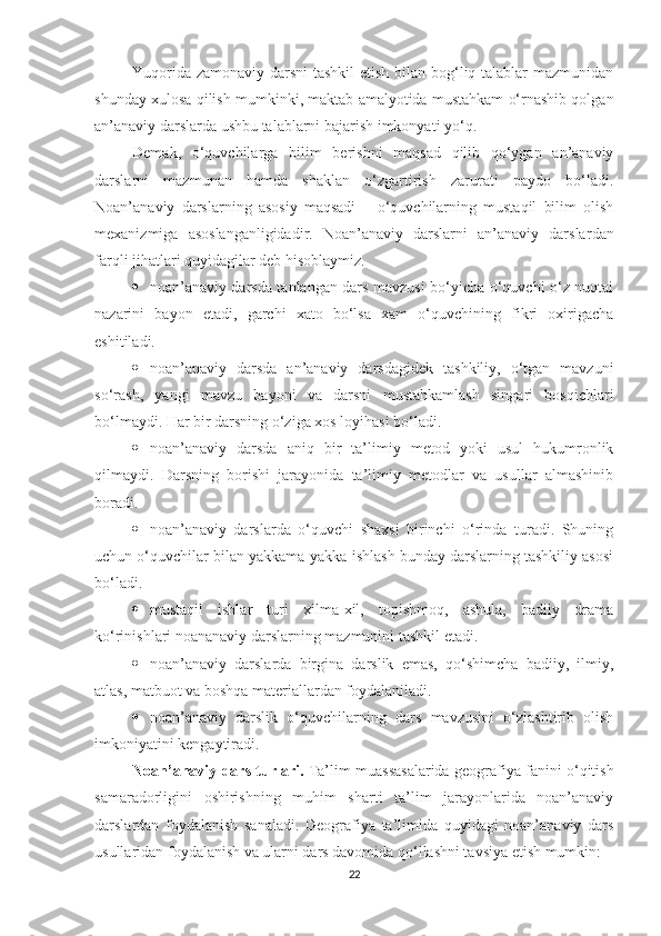 Yuqorida zamonaviy darsni  tashkil  etish bilan bog‘liq talablar  mazmunidan
shunday xulosa qilish mumkin ki,  maktab amalyotida mustahkam o‘rnashib qolgan
an’anaviy darslarda ushbu talablarni bajarish imkonyati yo‘q.
Demak ,   o‘quvchilarga   bilim   berishni   maqsad   qilib   qo‘ygan   an’anaviy
darslarni   mazmunan   hamda   shaklan   o‘zgartirish   zarurati   paydo   bo‘ladi.
Noan’anaviy   darslarning   asosiy   maqsadi   –   o‘quvchilarning   mustaqil   bilim   olish
mexanizmiga   asoslanganligidad i r.   Noan’anaviy   darslarni   an’anaviy   darslar dan
farqli jihatlari q u yidagilar deb hisoblaymiz.
 noan’anaviy darsda tanlangan dars mavzusi bo‘yicha o‘quvchi o‘z nuqtai
nazarini   bayon   etadi,   garchi   xato   bo‘lsa   xam   o‘quvchining   fikri   oxirigacha
eshitiladi.
 noan’anaviy   darsda   an’anaviy   darsdagidek   tashkiliy,   o‘tgan   mavzuni
so‘rash,   yangi   mavzu   bayoni   va   darsni   mustahkamlash   singari   bosqichlari
bo‘lmaydi. Har bir darsning o‘ziga xos loyihasi bo‘ladi.
 noan’anaviy   darsda   aniq   bir   ta’limiy   metod   yoki   usul   hukumronlik
qilmaydi.   Darsning   borishi   jarayonida   ta’limiy   metodlar   va   usullar   almashinib
boradi.
 noan’anaviy   darslarda   o‘quvchi   shaxsi   birinchi   o‘rinda   turadi.   Shuning
uchun o‘quvchilar bilan yakkama-yakka ishlash bunday darslarning tashkiliy asosi
bo‘ladi.
 mustaqil   ishlar   turi   xilma-xil,   topishmoq,   ashula,   badiiy   drama
ko‘rinishlari noananaviy darslarning mazmunini tashkil etadi.
 noan’anaviy   darslarda   birgina   darslik   emas,   qo‘shimcha   badiiy,   ilmiy,
atlas, matbuot va boshqa materiallardan foydalaniladi.
 noan’anaviy   darslik   o‘quvchilarning   dars   mavzusini   o‘zlashtirib   olish
imkoniyatini kengaytiradi.
Noan’anaviy dars turlari.   Ta’lim muassasalarida geografiya fanini o‘qitish
samaradorligini   oshirishning   muhim   sharti   ta’lim   jarayonlarida   noan’anaviy
darslardan   foydalanish   sanaladi.   Geografiya   ta’limida   quyidagi   noan’anaviy   dars
usullaridan foydalanish va ularni dars davomida qo‘llashni tavsiya etish mumkin:
22 