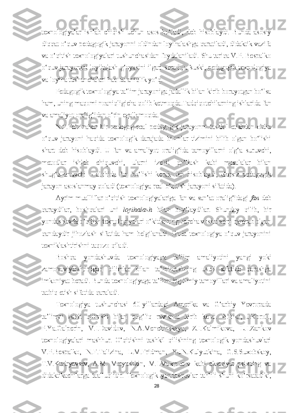 texnologiyalar   ishlab   chiqish   uchun   asos   bo‘ladi,   deb   hisoblaydi.   Bunda   asosiy
diqqat o‘quv-pedagogik jarayonni oldindan loyihalashga qaratiladi, didaktik vazifa
va o‘qitish texnologiyalari tushunchasidan foydalaniladi. Shu tariqa V.P. Bespalko
o‘quv jarayonini loyihalash g‘oyasini ilgari suradi, afsuski, pedagogik texnologiya
va loyiha tushunchalari haqida aniqlik yo‘q.
Pedagogik texnologiya ta’lim jarayoniga jadallik bilan kirib borayotgan bo‘lsa
ham, uning maqomi noaniqligicha qolib ketmoqda. Tadqiqotchilarning ishlarida fan
va amaliyot oralig‘idan o‘rin egallamoqda.
N.F.Talzinahar   bir   pedagog   real   pedagogik   jarayonni   tashkil   etishdan   oldin
o‘quv   jarayoni   haqida   texnologik   darajada   bilimlar   tizimini   bilib   olgan   bo‘lishi
shart   deb   hisoblaydi.   U   fan   va   amaliyot   oralig‘ida   tamoyillarni   olg‘a   suruvchi,
metodlar   ishlab   chiquvchi,   ularni   izchil   qo‘llash   kabi   masalalar   bilan
shug‘ullanuvchi   –   alohida   fan   bo‘lishi   kerak   deb   hisoblaydi,   ularsiz   pedagogik
jarayon asoslanmay qoladi (texnologiya real o‘qitish jarayoni sifatida).
Ayrim mualliflar o‘qitish texnologiyalariga fan va san’at oralig‘idagi   fan   deb
qaraydilar,   boshqalari   uni   loyihalash   bilan   bog‘laydilar.   Shunday   qilib,   bir
yondashuvda o‘qitish texnologiyalari o‘kitishning barcha vositalarini qamrab olgan
qandaydir   jihozlash   sifatida   ham   belgilanadi.   Unda   texnologiya   o‘quv   jarayonini
texniklashtirishni taqozo qiladi.
Boshqa   yondashuvda   texnologiyaga   ta’lim   amaliyotini   yangi   yoki
zamonaviylashtirilgan   bilimlar   bilan   ta’minlashning   usuli   sifatida   qarashga
imkoniyat beradi. Bunda texnologiyaga ta’limning ilmiy tamoyillari va amaliyotini
ta t biq etish sifatida qaraladi.
Texnologiya   tushunchasi   60-yillardagi   Amerika   va   G‘arbiy   Yevropada
ta’limni   isloh   qilinishi   bilan   bog‘liq   ravishda   kirib   keldi.   B.Blui,   J.Koroll,
P.Ya.Galperin,   V.I.Dav i dov,   N.A.Menchinskaya,   Z.I.Kalm i kova,   L.I.Zankov
texnologiyalari   mashhur.   O‘qitishni   tashkil   qilishning   texnologik   yondashuvlari
V.P.Bespalko,   N.F.Tal i zina,   L.M.Fridman,   Yu.N.Kulyutkina,   G.S.Suxobskoy,
T.V.Kudryavsev,   A.M.   Matyushkin,   M.I.Maxmutov   kabi   aksariyat   psixolog   va
didaktikachilarga   taalluqlidir.   Texnologik   yondashuvlar   tahlili   shuni   ko‘rsatadiki,
28 