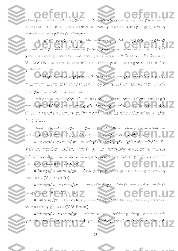 aksariyat   o‘qitish   texnologiyalari   bo‘sh   texnologiyalanganligi   bo‘yicha   qolib
ketmoqda.   Bir   qator   texnologiyalarda   nazariy   asoslar   kuchaytirilgan,   amaliy
tomoni u qadar oydinlashtirilmagan.
T.A.Ballo   texnologiyaning   bir   tomonini,   ya’ni   o‘qitishda   topshiriqli
yondashuvni yoritadi. Boshqalarida yo kompyuter orqali dasturlashtirilgan o‘qitish
yoki   o‘qitishning  muammoli  tuzilmasi   ajralib  turadi.  L.V.Zankov,  T.Ya.Galperin,
V.I.Davidov tadqiqotlarida bosqichli o‘qitishning yaxlit texnologiyalari haqida fikr
yuritiladi.
1.   Pedagogik   texnologiyada   hali   ko‘p   aniqlanmagan   masalalar   bor.   bu
muammoni   tadqiq   etish   o‘qitish   texnologiyasining   tushunchasi   va   metodologik
mohiyatini aniqlash bilan bog‘liq.
Pedagogik   texnologiya   o‘ziga   xos   va   potensial   yaratiladigan   pedagogik
natijalarga   erishish   uchun   pedagogik   tizimning   barcha   tashkiliy   tomonlariga
aloqador   nazariy   va   amaliy   (ta’lim   tizimi   doirasida)   tadqiqotlar   sohasi   sifatida
belgilanadi.
Pedagogik   texnologiya   mohiyatini   yoritish   uchun   pedagog-didaktikachilar
tomonidan berilgan ta’riflarga to‘xtalishni maqsadga muvofiq deb topamiz.
«Pedagogik texnologiya –  psixologik va pedagogik o‘gitlar yig‘indisi bo‘lib,
shakllar,   metodlar,   usullar,   o‘qitish   yo‘llari,   tarbiyaviy   vositalarning   maxsus
to‘plamidir.   Ayni   zamonda   u   pedagogik   jarayonning   tashkiliy-metodik   omilini
ham tashkil etadi» (B.Lixachev).
« Pedagogik   texnologiya   –   o‘quv   jarayonini   amalga   oshirishning   mazmuniy
texnikasi» (V.P.Bespalko).
«Pedagogik   texnologiya   –   rejalashtirilgan   o‘qitish   natijalariga   erishish
jarayoni tavsifi »  (I.P.Volkov).
« Texnologiya –  ishlov berish, holatni o‘zgartirish san’ati, mahorati, malakasi
va metodlar yig‘indisi» (V.M.Shepel).
«Pedagogik   texnologiya   –   talaba   va   o‘qituvchining   ularga   zarur   sharoit
yaratish   orqali   o‘quv   jarayonini   loyihalashtirish,   tashkil   etish   hamda   o‘tkazish
29 