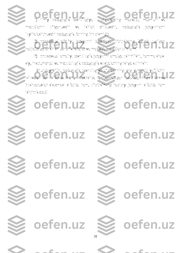 1) ilmiy   pedagogik   texnologiya   –   o‘qitishning   maqsadi,   mazmuni   va
metodlarini   o‘rganuvchi   va   ishlab   chiquvchi,   pedagogik   jarayonlarni
loyihalashtiruvchi pedagogik fanning bir qismidir.
2) protsessual-ta’rifiy:   jarayonni   tasvirlash   o‘qitishning   ko‘zda   tutilgan
natijalariga erishish uchun vositalar va maqsad, metodlar to‘plami.
3) protsessual-amaliy: texnologik jarayonni amalga oshirilishi, hamma shax -
siy, instrumental va metodologik pedagogik vositalarning ishga soli nishi.
Shunday   qilib,   pedagogik   texnologiya   o‘qitishning   eng   samarali   yo‘llarini
izlovchi   fan   sifatida   ham,   o‘qitishda   qo‘laniladigan   usullar,   prinsiplar   va
boshqaruvlar   sistemasi   sifatida   ham,   o‘qitishning   haqiqiy   jarayoni   sifatida   ham
ishtirok etadi.
31 