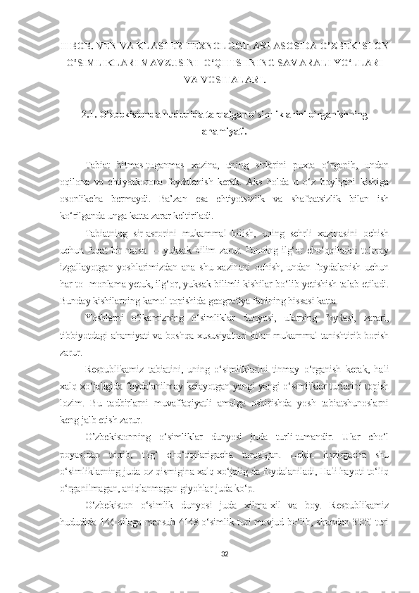 II BOB.  VEN VA KLASTER TEXNOLOGILARI ASOSIDA O’ZBEKISTON
O’SIMLIKLARI MAVZUSINI   O‘QITISHNING SAMARALI YO‘LLARI
VA VOSITALARI .
2 .1.  O’zbekiston da hududida tarqalgan  o‘simliklarini o‘rganishning
ahamiyati .
Tabiat   bitmas-tuganmas   xazina,   uning   sirlarini   puxta   o‘rganib,   undan
oqilona   va   ehtiyotkorona   foydalanish   kerak.   Aks   holda   u   o‘z   boyligini   kishiga
osonlikcha   bermaydi.   Ba’zan   esa   ehtiyotsizlik   va   shafqatsizlik   bilan   ish
ko‘rilganda unga katta zarar keltiriladi.
Tabiatning   sir-asrorini   mukammal   bilish,   uning   sehrli   xazinasini   ochish
uchun   faqat   bir   narsa   —   yuksak   bilim   zarur.   Fanning   ilg‘or   cho‘qqilarini   tolmay
izgallayotgan   yoshlarimizdan   ana   shu   xazinani   ochish,   undan   foydalanish   uchun
har to- monlama yetuk, ilg‘or, yuksak bilimli kishilar bo‘lib yetishish talab etiladi.
Bunday kishilarning kamol topishida geografiya fanining hissasi katta.
Yoshlarni   o‘lkamizning   o‘simliklar   dunyosi,   ularning   foydasi,   zarari,
tibbiyotdagi  ahamiyati va boshqa xususiyatlari bilan mukammal tanishtirib borish
zarur.
Respublikamiz   tabiatini,   uning   o‘simliklarini   tinmay   o‘rganish   kerak,   hali
xalq xo‘jaligida foydalanilmay kelayotgan yangi-yangi o‘simliklar turlarini topish
lozim.   Bu   tadbirlarni   muvaffaqiyatli   amalga   oshirishda   yosh   tabiatshunoslarni
keng jalb etish zarur.
O’zbekistonning   o‘simliklar   dunyosi   juda   turli-tumandir.   Ular   cho‘l
poyasidan   tortib,   tog‘   cho‘qqilarigacha   tarqalgan.   Lekin   hozirgacha   shu
o‘simliklarning juda oz qismigina xalq xo‘jaligida foydalaniladi, Hali hayoti to‘liq
o‘rganilmagan, aniqlanmagan giyohlar juda ko‘p.
O‘zbekiston   o‘simlik   dunyosi   juda   xilma-xil   va   boy.   Respublikamiz
hududida 146 oilaga mansub 4148 o‘simlik turi mavjud bo‘lib, shundan 3000 turi
32 