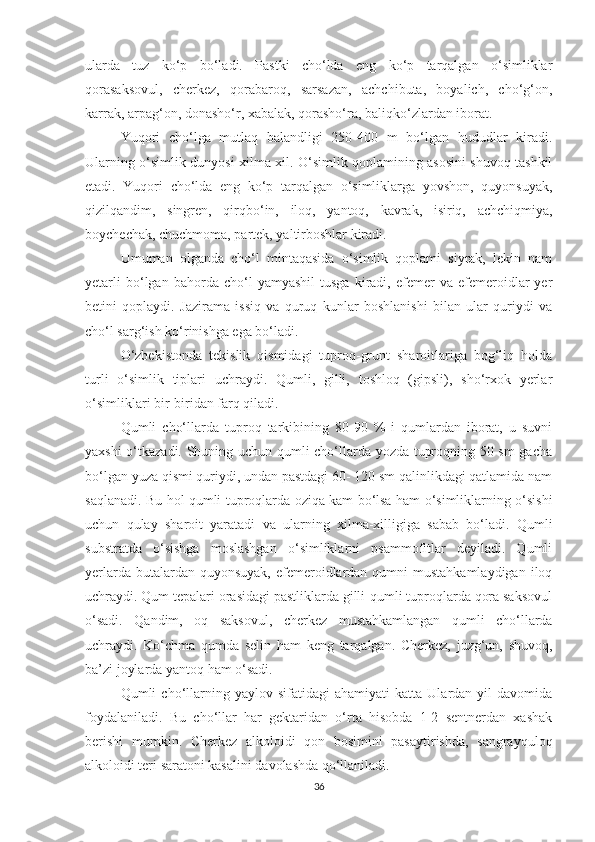 ularda   tuz   ko‘p   bo‘ladi.   Pastki   cho‘lda   eng   ko‘p   tarqalgan   o‘simliklar
qorasaksovul,   cherkez,   qorabaroq,   sarsazan,   achchibuta,   boyalich,   cho‘g‘on,
karrak, arpag‘on, donasho‘r, xabalak, qorasho‘ra, baliqko‘zlardan iborat.
Yuqori   cho‘lga   mutlaq   balandligi   250-400   m   bo‘lgan   hududlar   kiradi.
Ularning o‘simlik dunyosi xilma-xil. O‘simlik qoplamining asosini shuvoq tashkil
etadi.   Yuqori   cho‘lda   eng   ko‘p   tarqalgan   o‘simliklarga   yovshon,   quyonsuyak,
qizilqandim,   singren,   qirqbo‘in,   iloq,   yantoq,   kavrak,   isiriq,   achchiqmiya,
boychechak, chuchmoma, partek, yaltirboshlar kiradi.
Umuman   olganda   cho‘l   mintaqasida   o‘simlik   qoplami   siyrak,   lekin   nam
yetarli   bo‘lgan   bahorda   cho‘l   yamyashil   tusga   kiradi,   efemer   va   efemeroidlar   yer
betini   qoplaydi.   Jazirama   issiq   va   quruq   kunlar   boshlanishi   bilan   ular   quriydi   va
cho‘l sarg‘ish ko‘rinishga ega bo‘ladi.
O‘zbekistonda   tekislik   qismidagi   tuproq-grunt   sharoitlariga   bog‘liq   holda
turli   o‘simlik   tiplari   uchraydi.   Qumli,   gilli,   toshloq   (gipsli),   sho‘rxok   yerlar
o‘simliklari bir-biridan farq qiladi.
Qumli   cho‘llarda   tuproq   tarkibining   80-90   %   i   qumlardan   iborat,   u   suvni
yaxshi o‘tkazadi. Shuning uchun qumli cho‘llarda yozda tuproqning 50 sm  gacha
bo‘lgan yuza qismi quriydi, undan pastdagi 60- 120 sm qalinlikdagi qatlamida nam
saqlanadi. Bu hol qumli tuproqlarda oziqa kam bo‘lsa ham o‘simliklarning o‘sishi
uchun   qulay   sharoit   yaratadi   va   ularning   xilma-xilligiga   sabab   bo‘ladi.   Qumli
substratda   o‘sishga   moslashgan   o‘simliklarni   psammofitlar   deyiladi.   Qumli
yerlarda butalardan quyonsuyak,  efemeroidlardan qumni  mustahkamlaydigan  iloq
uchraydi. Qum tepalari orasidagi pastliklarda gilli-qumli tuproqlarda qora saksovul
o‘sadi.   Qandim,   oq   saksovul,   cherkez   mustahkamlangan   qumli   cho‘llarda
uchraydi.   Ko‘chma   qumda   selin   ham   keng   tarqalgan.   Cherkez,   juzg‘un,   shuvoq,
ba’zi joylarda yantoq ham o‘sadi.
Qumli   cho‘llarning   yaylov  sifatidagi   ahamiyati   katta  Ulardan   yil   davomida
foydalaniladi.   Bu   cho‘llar   har   gektaridan   o‘rta   hisobda   1-2   sentnerdan   xashak
berishi   mumkin.   Cherkez   alkoloidi   qon   bosimini   pasaytirishda,   sangrayquloq
alkoloidi teri saratoni kasalini davolashda qo‘llaniladi.
36 