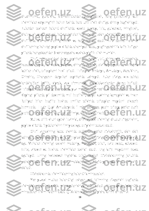 chuchmoma,   gunafsha,   efemeroidlardan   qo‘ng‘irbosh,   rang   (qorabosh)   kabi
o‘simliklar seryomg‘irli bahor faslida barq urib o‘sib cho‘lga chiroy bag‘ishlaydi.
Bulardan   tashqari   baland   cho‘llarda   sassiq   quvray,   lola,   gulsapsar,   mingbosh,
chalov, shuvoq, astragal, ba’zan isriqlar ham o‘sadi. Lekin o‘simliklar asosini gilli
cho‘llarda   efemeroid-qo‘ng‘irbosh   va   rang   tashkil   etadi.   Bo‘z   tuproqli   efemer
cho‘llarning bahorgi yaylov sifatida ahamiyati katta, yog‘ingarchilik ko‘p bo‘lgan
yillarda har gektaridan 5 sentnergacha xashak yig‘ib olish mumkin.
Cho‘l mintaqasidagi  daryo qayirlarida turang‘il, tol, chirmoviq, ilonpechak,
baqaterak, jiyda, na’matak, yulg‘un, ching‘il, qamish, qizilmiya, yantoq, sho‘rajriq
kabilar   o‘sib,   to‘qaylarni   hosil   qiladi.   To‘qaylar   Sirdaryo,   Amudaryo,   Zarafshon,
Chirchiq,   Ohangaron   daryolari   qayirlarida   uchraydi.   Bular   o‘ziga   xos   tabiat
landshaftlari   bo‘lib,   siyrak,   zax   o‘rmon   va   chakalakzorlardan   iborat   bo‘ladi.
To‘qaylarning   kengligi   bir   necha   yuz   metrdan   bir   necha   kilometrgacha   boradi.
Keyingi   yillarda   yil   davomida   mol   boqilishi,   daryo   suvining   kamayishi   va   inson
faoliyati   bilan   bog‘liq   boshqa   omillar   ta’sirida   to‘qaylar   maydoni   qisqarib
bormoqda.   Hozir   Quyi   Amudaryoda   1   mln.   gektarga   yaqin   to‘qay   yerlar   qurib
yotibdi. To‘qay o‘simliklaridan qizilmiya shifobaxsh hisoblanadi.
Xulosa qilib shuni aytish lozimki, cho‘l zonasi o‘simligi chuqur o‘rganishni,
yaylov sifatida foydalanishni ilmiy asosga qo‘yishni taqazo etadi.
Cho‘l   zonasining   katta   qismida   qadimdan   yerlar   o‘zlashtirilib,   ekin   ekib
kelingan, bu yerlarda yirik vohalar joylashgan. Ular o‘ziga xos o‘simlik dunyosiga
ega.   Vohalar   o‘simligi   asosini   madaniy,   manzarali,   tolali,   oziq-ovqat,   sabzavot-
poliz,   ziravor   va   boshqa   o‘simliklar   tashkil   etadi.   Eng   ko‘p   maydonni   paxta
egallaydi.   Uning   issiqsevar   ingichka   tolali   navlari   O‘zbekistonning   janubida
yetishtiriladi.   Paxta   bilan   beda,   makkajo‘xori,   bug‘doy,   arpa,   sholi   almashib
ekiladi.
O‘zbekistonda o‘simliklarning balandlik mintaqalari.
Yer   yuzasi   mutlaq   balandligi   oshgan   sari   iqlimning   o‘zgarishi   tog‘larda
o‘simliklarning   balandlik   mintaqalanishiga   olib   keladi.   Biz   quyida   balandlik
mintaqalari o‘simliklarini akad. Q. Zokirov tasnifi bo‘yicha ko‘rib chiqamiz.
38 