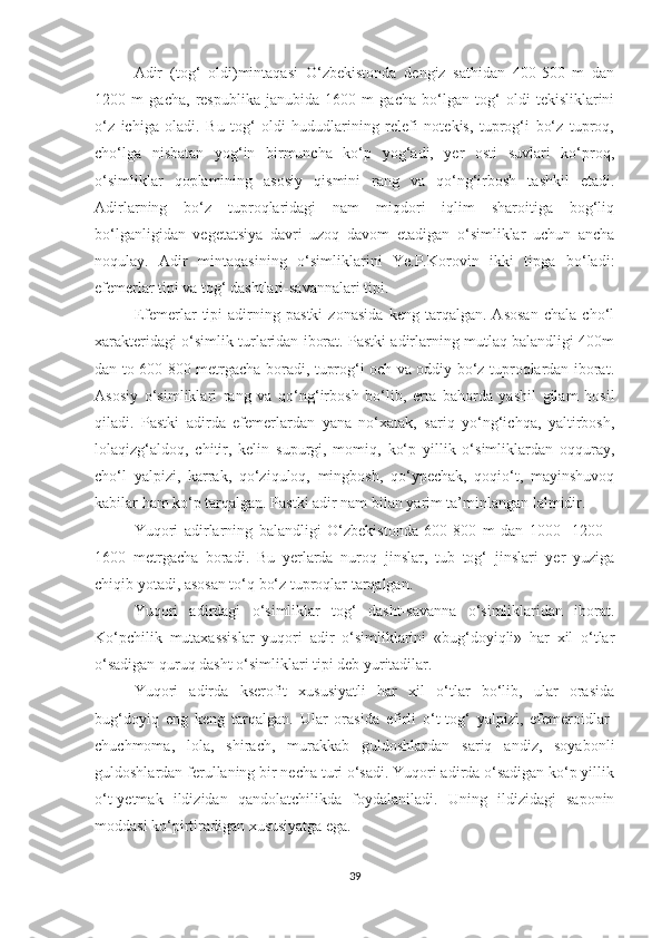 Adir   (tog‘   oldi)mintaqasi   O‘zbekistonda   dengiz   sathidan   400-500   m   dan
1200   m   gacha,   respublika   janubida   1600   m   gacha   bo‘lgan   tog‘   oldi   tekisliklarini
o‘z   ichiga   oladi.   Bu   tog‘   oldi   hududlarining   relefi   notekis,   tuprog‘i   bo‘z   tuproq,
cho‘lga   nisbatan   yog‘in   birmuncha   ko‘p   yog‘adi,   yer   osti   suvlari   ko‘proq,
o‘simliklar   qoplamining   asosiy   qismini   rang   va   qo‘ng‘irbosh   tashkil   etadi.
Adirlarning   bo‘z   tuproqlaridagi   nam   miqdori   iqlim   sharoitiga   bog‘liq
bo‘lganligidan   vegetatsiya   davri   uzoq   davom   etadigan   o‘simliklar   uchun   ancha
noqulay.   Adir   mintaqasining   o‘simliklarini   Ye.P.Korovin   ikki   tipga   bo‘ladi:
efemerlar tipi va tog‘ dashtlari-savannalari tipi.
Efemerlar   tipi   adirning   pastki   zonasida   keng   tarqalgan.   Asosan   chala   cho‘l
xarakteridagi o‘simlik turlaridan iborat. Pastki adirlarning mutlaq balandligi 400m
dan to 600-800 metrgacha boradi, tuprog‘i och va oddiy bo‘z tuproqlardan iborat.
Asosiy   o‘simliklari   rang   va   qo‘ng‘irbosh   bo‘lib,   erta   bahorda   yashil   gilam   hosil
qiladi.   Pastki   adirda   efemerlardan   yana   no‘xatak,   sariq   yo‘ng‘ichqa,   yaltirbosh,
lolaqizg‘aldoq,   chitir,   kelin   supurgi,   momiq,   ko‘p   yillik   o‘simliklardan   oqquray,
cho‘l   yalpizi,   karrak,   qo‘ziquloq,   mingbosh,   qo‘ypechak,   qoqio‘t,   mayinshuvoq
kabilar ham ko‘p tarqalgan. Pastki adir nam bilan yarim ta’minlangan lalmidir.
Yuqori   adirlarning   balandligi   O‘zbekistonda   600-800   m   dan   1000-   1200   -
1600   metrgacha   boradi.   Bu   yerlarda   nuroq   jinslar,   tub   tog‘   jinslari   yer   yuziga
chiqib yotadi, asosan to‘q bo‘z tuproqlar tarqalgan.
Yuqori   adirdagi   o‘simliklar   tog‘   dasht-savanna   o‘simliklaridan   iborat.
Ko‘pchilik   mutaxassislar   yuqori   adir   o‘simliklarini   «bug‘doyiqli»   har   xil   o‘tlar
o‘sadigan quruq dasht o‘simliklari tipi deb yuritadilar.
Yuqori   adirda   kserofit   xususiyatli   har   xil   o‘tlar   bo‘lib,   ular   orasida
bug‘doyiq   eng   keng   tarqalgan.   Ular   orasida   efirli   o‘t-tog‘   yalpizi,   efemeroidlar-
chuchmoma,   lola,   shirach,   murakkab   guldoshlardan   sariq   andiz,   soyabonli
guldoshlardan ferullaning bir necha turi o‘sadi. Yuqori adirda o‘sadigan ko‘p yillik
o‘t-yetmak   ildizidan   qandolatchilikda   foydalaniladi.   Uning   ildizidagi   saponin
moddasi ko‘pirtiradigan xususiyatga ega.
39 