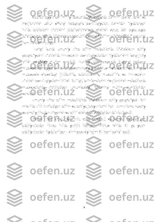 Kadrlar   tayyorlash   milliy   dasturida   Maktablarda   tizimini   tashkil   etish   va
rivojlantirish   uchun   «Yangi   pedagogik   texnologiyalar..   tizimidan   foydalangan
holda   talabalarni   o‘qitishni   jadallashtirish»ga   erishish   zarur,   deb   qayta-qayta
ta’kidlangan hamda O’zbekiston respublikasining “Ta’lim to’g’risidagi ” qonunda
ham o’z aksini topgan.
Hozirgi   kunda   umumiy   o’rta   ta’lim   maktablarida   O‘zbekiston   tabiiy
geografiyasini   o‘qitishda   innovatsion   texnologiyalardan   foydalanishni   keng   joriy
qilish   vazifalari   muhim   sanaladi.   Bunday   olib   qaraganda   bugungi   pedagog
mutaxassislar  tayyorlash tizimiga zamonaviy yondoshuvni shakllantirish, bo‘lajak
mutaxassis   shaxsidagi   ijodkorlik,   tadqiqotchilik,   mustaqillik   va   innovatsion
o‘qitish  texnologiyalarini  bilish faolligi, ko‘nikmalarini  rivojlantirish maktablarda
muassasalarida   o‘qitiladigan   umumkasbiy   fanlarning   muhim   vazifalaridan
sanaladi.
Umumiy   o’rta   ta’lim   maktablairda   O‘zbekiston   tabiiy   geografiyasi   fani
misolida  olib  boriladigan  ta’lim  va  tarbiya  jarayonlarini   har      tomonlama  nazariy
va amaliy jihatdan o‘rganish va tahlil etishni dolzarbligidan dalolat beradi.
Bitiruv     ishi   kirish,   ikki   bob,   ettita   paragraf,   xulosa   va   foydalanilgan
adabiyotlardan   iborat   holda   yoritib   berilgan.   Bitiruv   ishida   30   ga   yaqin
adabiyotlardan foydalanilgan. Ishning asosiy hajmi 60 betni tashkil etadi.
4 