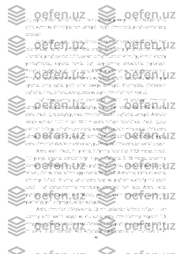 tol,   qayin,   chetan   kabilar   o‘sadi.   Hisor   tog‘larida   yovvoyi   holda   o‘sadigan   anor,
anjir, xurmo va chilonjiyda ham uchraydi. Bargli o‘rmonlarda yong‘oqzorlar keng
tarqalgan.
Qorjantog‘,  Ugam, Piskom,  Chotqol,  Hisor  tog‘  tizmalarida  900-1500  metr
balandlikdagi   sernam   yonbag‘irlarda   ancha   qalin   tabiiy   yong‘oqzorlar   mavjud.
Ular relikt yong‘oqzorlar bo‘lib, asosan qo‘ng‘ir tuproqli shimoliy, shimoli-sharqiy
yonbag‘irlarda,   soylarda   hamda   tog‘   daryolarining   terrasalarida   joylashgan.
Yong‘oq   mag‘zida   yog‘,   oqsil,   qand,   A.V.S.   vitaminlari   va   mikroelementlar   bor.
Yong‘oq   bargidan   ta’sirchan   fitonsid   va   efedra   ajralib   turadi,   shu   sababli   yoz
oylarida   uning   tagida   yotib   qolish   tavsiya   etilmaydi.   Shuningdek,   O‘zbekiston
tog‘larida olma, do‘lana, zarang, terak va qayin o‘rmonlari ham mavjud.
Tog‘   mintaqasining   yuqori   qismida   (2000-2700   m)   ignabargli   o‘rmonlar
uchraydi.   Bunday   o‘rmonlarda   qarag‘ay,   pixta,   qizil   archa,   savr   archa   va   o‘rik
archa o‘sadi. Qoraqarag‘ay, pixta o‘rmonlari Chotqol tog‘larida uchraydi. Archalar
dengiz   sathidan   1000   m   dan   2700   m   gacha   bo‘lgan   balandlikda   o‘sadi.   Quruq
toshloqli   bo‘z   va   qo‘ng‘ir   tuproqlarda   savr   archa,   subalp   mintaqasida   o‘rik   archa
uchraydi.   Eng   qurg‘oqchilikka   chidamlisi-qizil   archadir.   Pastki   tog‘dagi   siyrak
archa o‘rmonlari Zarafshon archasidan, yuqorida esa o‘rik archadan tashkil topgan.
Archa   sekin   o‘sadi,   40   yoshida   bo‘yining   balandligi   2-2,5   metrga   boradi.
100   yoshga   kirganda   archalar   bo‘yi   Boysun   tog‘larida   20-25   metrga,   tanasining
diametri 1-1,5 metrga boradi. Archa yog‘ochi qurilishda, qalam, har xil buyumlar
ishlash, o‘tin va pista ko‘mir tayyorlashda ishlatiladi. Archaning kichik shoxlarida
efir   moyi   bo‘ladi.   Shuning   uchun   archa   bargi   va   yog‘ochi   xushbo‘y   hid   taratib
turadi.   Tog‘   archazorlarining   melioratsiya   ahamiyati   ham   katta.   Archa   ostida
yig‘ilgan   barglari   yaxshi   nam   saqlab,   yer   osti   suvini   to‘yintiradi,   tuproqning
yuvilishiga yo‘l qo‘ymaydi, seldan saqlaydi.
Archa o‘rmonlari O‘zbekistonda 0,5 mln. gektardan ko‘proq bo‘lgan. Hozir
ularning   ko‘pi   kesilib   ketgan   va   shu   kunda   archa   o‘rmonlarining   maydoni   105
ming gektarni tashkil qiladi xolos. O‘zbekistondagi yog‘och zahirasining 30-35 %
ini   tashkil   qilgan   archadan   xalq   xo‘jaligida   foydalanganda   uni   muhofaza   qilish
41 