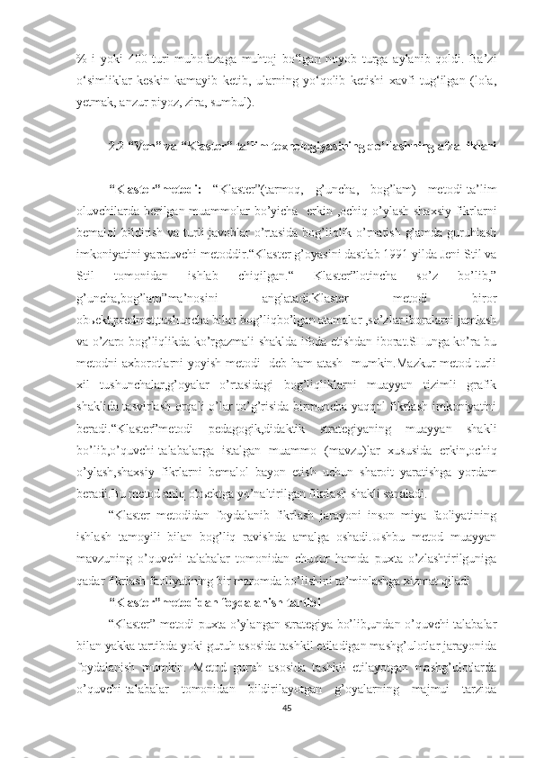 %   i   yoki   400   turi   muhofazaga   muhtoj   bo‘lgan   noyob   turga   aylanib   qoldi.   Ba’zi
o‘simliklar   keskin   kamayib   ketib,   ularning   yo‘qolib   ketishi   xavfi   tug‘ilgan   (lola,
yetmak, anzur piyoz, zira, sumbul).
2.2  “ Ven ”  va “Klaster”  ta’lim texnologiyasi ning qo’llashning afzalliklari
“Klaster”metodi:   “Klaster”(tarmoq,   g’uncha,   bog’lam)   metodi-ta’lim
oluvchilarda berilgan muammolar bo’yicha   erkin ,ochiq o’ylash shaxsiy fikrlarni
bemalol bildirish va turli javoblar o’rtasida bog’liqlik o’rnatish g’amda guruhlash
imkoniyatini yaratuvchi metoddir.“Klaster g’oyasini dastlab 1991 yilda Jeni Stil va
Stil   tomonidan   ishlab   chiqilgan.“   Klaster”lotincha   so’z   bo’lib,”
g’uncha,bog’lam”ma’nosini   anglatadi.Klaster   metodi   biror
obьekt,predmet,tushuncha bilan bog’liqbo’lgan atamalar ,so’zlar iboralarni jamlash
va o’zaro bog’liqlikda ko’rgazmali shaklda ifoda etishdan iborat.SHunga ko’ra bu
metodni axborotlarni yoyish metodi   deb ham  atash   mumkin.Mazkur metod turli
xil   tushunchalar,g’oyalar   o’rtasidagi   bog’liqliklarni   muayyan   tizimli   grafik
shaklida tasvirlash orqali o’lar to’g’risida birmuncha yaqqol fikrlash imkoniyatini
beradi.“Klaster”metodi   pedagogik,didaktik   strategiyaning   muayyan   shakli
bo’lib,o’quvchi-talabalarga   istalgan   muammo   (mavzu)lar   xususida   erkin,ochiq
o’ylash,shaxsiy   fikrlarni   bemalol   bayon   etish   uchun   sharoit   yaratishga   yordam
beradi.Bu metod aniq obьektga yo’naltirilgan fikrlash shakli sanaladi.
“Klaster   metodidan   foydalanib   fikrlash   jarayoni   inson   miya   faoliyatining
ishlash   tamoyili   bilan   bog’liq   ravishda   amalga   oshadi.Ushbu   metod   muayyan
mavzuning   o’quvchi-talabalar   tomonidan   chuqur   hamda   puxta   o’zlashtirilguniga
qadar fikrlash faoliyatining bir maromda bo’lishini ta’minlashga xizmat qiladi
“Klaster”metodidan foydalanish tartibi
“Klaster” metodi puxta o’ylangan strategiya bo’lib,undan o’quvchi-talabalar
bilan yakka tartibda yoki guruh asosida tashkil etiladigan mashg’ulotlar jarayonida
foydalanish   mumkin.   Metod   guruh   asosida   tashkil   etilayotgan   mashg’ulotlarda
o’quvchi-talabalar   tomonidan   bildirilayotgan   g’oyalarning   majmui   tarzida
45 