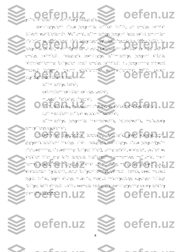 yo’nalishlardan biri-zamonaviy pedagogik
texnologiyalarni   o’quv   jarayonida   qo’llash   bo’lib,   uni   amalga   oshirish
dolzarb   vazifalardandir.   Ma’lumki,   ta’lim-tarbiya   jarayoni   katta   avlod   tamonidan
o’z   bilim   va   tajribalarini   o’sib   kelayotgan   avlodga   o’rgatishdan   iborat   bo’lib,   bu
jarayonda asosan, inson hayoti uchun zarur axborotlarni avloddan-avlodga uzatish
amalga   oshiriladi.   Pedagogik   texnologiya   ta’lim-tarbiya   jarayoni   sifatida
ishtirokchilarning   faoliyatlari   orqali   amalga   oshiriladi.   Bu   jarayonning   pirovard
maqsadi   barkamol   insonni   shakllantirish   va   rivojlantirish   bo’lib,   asosan
quyidagilardan tarkib topadi:
- ta’lim-tarbiya berish;
- axborotlarni avloddan-avlodga uzatish;
- mustaqil fikrlashga o’rgatish;
- bilim, ko’nikma, malakalarni o’rgatish va o’zlashtirilishiga erishish;
- turli metodlarni qo’llash va takomillashtirish;
- ta’lim-tarbiya   jarayonida   insonparvarlik,   halqparvarlik,   mafkuraviy
tamoyillarga asoslanish;
o’quvchining   tayyorgarlik   darajasini,   fiziologik,   yosh   xususiyatlarini,
gigiyenik   talablarni   hisobga   olish.   Pedagogik   texnologiya   o’quv   jarayoni(ya’ni
o’qituvchining,   o’quvchining   faoliyati   bilan),   uning   tarkibi,   vositalari,   usullari   va
shakllari   bilan   eng   ko’p   darajada   bog’langan.   Hammamizga   ma’lumki,   inson
hamma   sohada   biror   maqsadga   erishish   uchun,   o’ziga   ma’qul   bo’lgan   yo’l,   usul,
vositalardan   foydalanib,   zarur   faoliyatni   amalga   oshiradi.   Demak,   avval   maqsad
paydo   bo’lsa,   keyin   shunga   muvofiq,   mavjud   imkoniyatlarga   suyangan   holdagi
faoliyat  kelib chiqadi.   Ushbu sxemada pedagogik texnologiyaning asosiy tarkibiy
qismlari aks etgan.
8 