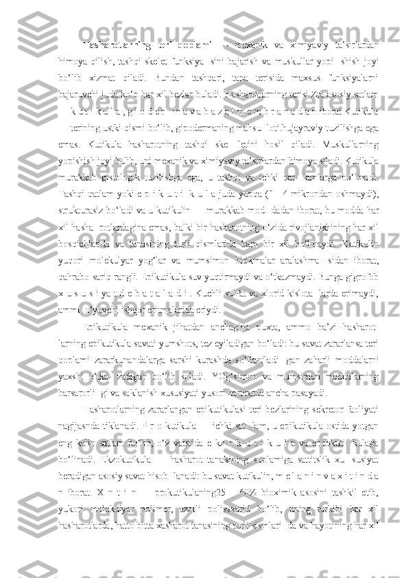 Hasharotlarning   teri   qoplami   —   mexanik   va   ximiyaviy   ta’sirlardan
himoya   qilish,   tashqi   skelet   funksiya-   sini   bajarish   va   muskullar   yopi-   shish   joyi
bo‘lib   xizmat   qiladi.   Bundan   tashqari,   tana   terisida   maxsus   funksiyalarni
bajaruvchi juda ko‘p har xil bezlar buladi. Hasharotlarning terisi Zta asosiy satlam
— k u t i k u l a , g i o d e r - m a v a b a z a l m e m b r a n a d a n iborat Kutikula
— terining ustki qismi bo‘lib, gipodermaning mahsu- loti.hujayraviy tuzilishga ega
emas.   Kutikula   hasharotning   tashqi   ske-   letini   hosil   qiladi.   Muskullarning
yopishish joyi bulib, uni mexanik va ximiyaviy ta’sirlardan himoya siladi. Kutikula
murakkab   gistologik   tuzilishga   ega,   u   tashqi   va   ichki   qat-   lamlarga   bo‘linadi.
Tashqi  qatlam yoki e p i k u t i- k u l a juda yupqa (1—4 mikrondan oshmaydi),
strukturasiz bo‘ladi va u kutikulin — murakkab mod- dadan iborat, bu modda har
xil hasha- rotlardagina emas, balki bir hasharotning o‘zida rivojlanishining har xil
bosqichlarida   va   tanasining   turli   qismlarida   ham   bir   xil   bo‘lmaydi.   Kutikulin
yuqori   molekulyar   yog‘lar   va   mumsimon   birikmalar   aralashma-   sidan   iborat,
qahrabo-sariq rangli. Epikutikula suv yuqtirmaydi va o‘tkazmaydi. Bunga gigrofob
x u s u s i ya t d e b a t a l a d i . Kuchli sulfat va xlorid kislota- larda erimaydi,
ammo o‘yuvchi ishqor eritmalarida eriydi.
Epikutikula   mexanik   jihatdan   anchagina   puxta,   ammo   ba’zi   hasharot-
larning epikutikula savati yumshots, tez eyiladigan bo‘ladi: bu savat zararlansa teri
qoplami   zararkunandalarga   sarshi   kurashda   so‘llaniladi-   gan   zaharli   moddalarni
yaxshi   o‘tka-   zadigan   bo‘lib   soladi.   YOg‘simon   va   mumsimon   moddalarning
barsarorli- gi va saklanish xususiyati yusori haroratda ancha pasayadi. 
Hasharotlarning   zararlangan   epikutikulasi   teri   bezlarining   sekretor   faoliyati
nagijasnda tiklanadi. P r o kutikula — ichki sat- lam, u epikutikula ostida yotgan
eng   kalin   satlam   bo‘lib,   o‘z   vatstida   e   kz   o   k   u   t   i   k   u   l   a   va   endokuti-   kulaga
bo‘linadi.   Ekzokutikula   —   hasharot   tana'sining   soplamiga   sattitslik   xu-   susiyat
beradigan asosiy savat hisob- lanadi: bu savat kutikulin, m e l a n i n v a x i t i n d a
n   iborat.   X   n   t   i   n   —   prokutikulaning25—   60%   bioximik   asosini   tashkil   etib,
yukori   molekulyar   polimer,   azotli   polisaxarid   bo‘lib,   uning   tarkibi   har   xil
hasharotlarda, hatto bitta xasharot tanasining turli sismlari- da va hayotining har xil 