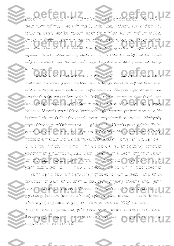 gida alohida o‘simtalar bo‘lib, ular r e k t a l b e z l a r deb ataladi. Orsa ichakda
ovsat   hazm   bo‘lmaydi   va   so‘rilmaydi,   unda   fatsat   ortitscha   suv   so‘riladi.   Bu
ichakning   asosiy   vazifasi   tezakni   vatstincha   to‘plash   va   uni   ma’lum   shaklga
kiritishdan  iborat. Hasharotlar  orsa  ichagining uchida ba’zan anal  bezlari  bo‘ladi;
bu bezlar ovsat hazm silish protses- sida ishtirok etmaydi, ular himoya: vazifasini
bajaradi     Ichak   muskullarining   perist   a   l     t   i   k   sissarishi   tufayli   oziklar   ichak
bo‘ylab harakat si- ladn va hazm bo‘lmagan solditslar anal teshigi orsali tashsariga
chi- sarnladi. 
Ovqatl   a   n   i   sh   va   o   v   q   a   t   h   a   z   m   b   o‘   l   i   shi   .   Hasharotlar   tashki
muxntdan   murakkab   yukori   moleku-   laln,   energiya   zapasiga   boy   oznsalar   bilan
ozitslanib   xamda   ularni   parcha-   lab   hayot   kechiradi.   Natijada   organizmda   modda
almashnsh   yoki   metabolizm   sodir   bo‘ladi.   Hasharot   organizmida   tashsari-   dan
kabul   silingan   ovsat   ikki   yo‘l   bilan:   m   e   x   a   n   i   k   va   x   i   m   i   ya   -   v   i   y   kayta
ishlanadi. Mexanik sayta ishlash kemiruvchi og‘iz apparati yordamida va ba’zi bir
hasharotlarda   muskulli   sshsozonnda   oznsa   maydalanadi   va   eziladi.   Ximiyaviy
sayta ishlashda murakkab protsess ■— g i d r o l i- t i k reaksiyalar sodir bo‘lib, bu
vatstda   ozits   moddalar   molekulasiga   suv   molekulalari   birikadi,   natijada   dastlabki
moddalarga nisbatan ancha sodda maxsulotlar — otssil- l a r, yo g‘ l a r, u g l e v o
d   l   a   r   hosil   bo‘ladi.   G   i   d   r   o   l   i   t   i   k   r   e   a   k   s   i   ya   lari   (gidroliz)   fermentlar
yokienzimlar   yordamida   vujudga   keladi.   Ovsat   hazm   siluvchi   fermentlar   asosan
uch   gruppaga   bo‘linadi:   otssilni   parchalovchi   fermentlar   —   p   r   o   t   e-   p   z   l   a   r,
yog‘ni parchalovchilar — l i- p a z a l a r va u g l e v o d l a r - n i parchalovchilar
— k a r b o g i d- r a z l a r. Og‘iz bo‘shlig‘nda va hal- kumda ovsat, odatda so‘lak
bezlaridan   chitssan   so‘lak   ta’sirida   dastlabki   ximiyaviy   o‘zgarishlarga,   ya’ni
ozitsaning kraxmglli moddasini o‘zlashtirilishi mumkin bo‘lgan sand mod- daga—
glyukozaga (amilaza fermenti ta’sirida) aylanadi. Urta ichakda — lipaza fermenti
ta’sirida yog‘lar glitserin va yog‘ kis- lotaga parchalanadi. YOg‘ kislotalari
ishqorlar   bilan   birgalikda   tuz,   ya’ni   sovun   va   bir   kancha   birikmalar   hosil   siladi.
Sovun   yog‘   moddalarni   emulsiyalashtiradi   va   ular-   nnng   so‘rilish   hamda
singdirilishi- ni osonlashtiradn. 