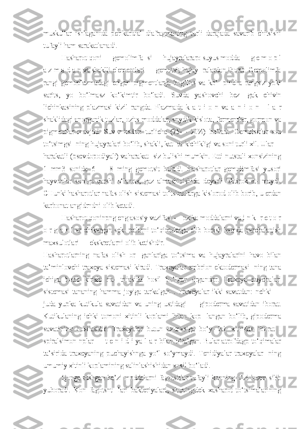 muskullar   ishlaganida   perikardial   diafragmaning   turli   darajada   savarib   chitsishi
tufayli ham sarakatlanadi. 
Hasharot qoni — gemolimfa- si — hujayralararo suyus modda — g e m o p l
a z m a d a n va shaklli elementlari — gemotsit hujay- ralardan iborat. Gemolimfa
rangi   gemoplazmadagi   erigan   pigmentlarga   bog‘lits   va   ko‘-   pincha   rangsiz   yoki
sarits,   yo   bo‘lmasz   ko‘kimtir   bo‘ladi.   Suvda   yashovchi   bez-   gak   chivin
lichinkasining   plazmasi   kizil   rangda.   Plazmada   k   a   t   i   o   n   va   a   n   i   o   n   -   l   a   r
shaklidagi anorganik tuzlar, ozits moddalar, snydik kislota, fermentlar, gormon va
pigmentlar   mavjud.   Suv   mitsdori   turlicha   (75—   90%)   bo‘ladi.   Gemotsitlar   son
to‘tsimgsi- ning hujayralari bo‘lib, shakli, kat- ta-kichikligi va soni turli xil. Ular
harakatli (psevdopodiyali) vaharakat- siz bulishi mumkin. Etti nutstali xonsizining
1   mm3   sonida   6   —   8   ming   gemotsit   buladi.   Hasharotlar   gemolimfasi   yusori
hayvonlar   soniga   qarshi   o‘larots,   gaz   almashinishida   deyarli   ishtirok   et-   maydi.
CHunki hasharotlar nafas olish sistemasi to‘tsimalarga kislorod olib borib, u erdan
karbonat angidrndni olib ketadi. 
Hasharot qoninpng eng asosiy vazifasi — ozika moddalarni va i n k- r e t o r
o r g a n l ar chikargan sek- retlarni to‘qimalarga olib borish hamda parchalanish
maxsulotlari — ekskretlarni olib ketishdir.
Hasharotlarning   nafas   olish   or-   ganlariga   to‘tsima   va   hujayralarini   havo   bilan
ta’minlovchi  traxeya sistemasi  kiradi. Traxeyalar embrion ektodermasi-  ning tana
ichiga   botib   kirishi   na-   tnjasida   hosil   bo‘lgan   organdnr.   Traxeya   naychalari
sistemasi   tananing   hamma   joyiga   tarkalgan   .   Traxeyalar   ikki   savatdan:   nchki   —
juda   yupka   kutikula   savatidan   va   uning   ustidagi   —   gipoderma   savatidan   iborat.
Kutikulaning   ichki   tomoni   xitinli   koplami   'bilan   kop-   langan   bo‘lib,   gipoderma
savatining   hosilasidir.   Traxeyalar   butun   uzunasiga   bo‘y-   lab   xitindan   iborat   I
spiralsimon nplar — t e n i d i ya l a r bilan o‘ralgan. Bular atrofdagp to‘qimalar
ta’sirida   traxeyaning   puchayishnga   yo‘l   so‘ymaydi.   Tenidiyalar   traxeyalar-   ning
umumiy xitinli koplamining salinlashishidan xosil bo‘ladi. 
Qonga tushgan  ba’zi  moddalarni  fagotsitlar  tufayli  konning o‘zi  hazm  silib
yuboradi.   Kon   fagotsnt-   lari   bakteriyalari,   shuningdek   xasharot   to‘tsimalarining 