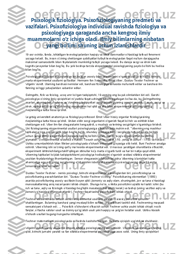 Psixologik fiziologiya. Psixofiziologiyaning predmeti va
vazifalari. Psixofiziologiya individual ravishda fiziologiya va
psixologiyaga qaraganda ancha kengroq ilmiy
muammolarni o'z ichiga oladi. Ilmiy bilimlarning nisbatan
yangi bo'limi shuning uchun izlanishlardir
19-asr oxirida, fanda, ishlatilgan texnologiyalardan haqiqiy va ideal daromadlar o'rtasidagi tafovut fenomeni 
yuzaga keladi. Bu, inson o'zining cheklangan qobiliyatlari tufayli texnologiyadan faqat ma'lum darajagacha 
maksimal samaradorlik bilan foydalanishi mumkinligi tufayli yuzaga keladi. Bu daraja sezgi va idrok kabi 
kognitiv jarayonlar bilan bog'liq. Bu yoki boshqa tarzda eksperimental psixologiyaning paydo bo'lishi bu hodisa 
bilan bog'liq.
Psixologiyada tadqiqot mavzularidan biri bo'lgan asosiy bilim jarayonlarini o'rganish uchun to'rt olim birinchi 
marta eksperimental usullarni qo'lladilar: Hermann fon Xelmxolts, Ernst Viber, Gustav Teodor Fechner va 
Vilgelm Vundt. Ularning barchasi nemislar edi, barchasi fiziologiya sohasida ma'lumotli edilar va barchasi ilm-
fanning so'nggi yutuqlaridan xabardor edilar.
Gelmgolts, fizik va fiziolog, uzoq umr ko'rgan tadqiqotchi, 19-asrning eng buyuk olimlaridan biri edi. Garchi 
psixologiya o'zining ilmiy qiziqishlari ro'yxatida faqat uchinchi qatorni egallagan bo'lsa-da, bu Gelmgoltsning 
asarlari, shuningdek, Fechner va Vundtning tadqiqotlari yangi psixologiyaning asosini yaratdi. U asab, sezgi va 
idrok, optika orqali qo'zg'alish tezligi masalalarini hal qildi va shu bilan eksperimental psixologiyaning 
rivojlanishiga katta hissa qo'shdi.
Leyptsig universiteti anatomiya va fiziologiya professori Ernst Viber hissiy organlar fiziologiyasining 
rivojlanishiga katta hissa qo'shdi. Undan oldin sezgi organlarini o'rganish faqat ko'rish va eshitish bilan 
cheklangan edi. Viber ilm-fan chegaralarini kengaytirdi, u mushak va terining sezgirligini o'rganishga kirishdi. 
Uni fiziologiyaning eksperimental usullari psixologiyasiga o'tkazish juda muhim edi. "Viberning eng mashhur 
tajribalari o'ziga xos sezgirlik bilan bog'liq bo'lib, shunday xulosaga keldi: sezgilarda tafovut paydo bo'lishi 
uchun yangi stimul aslga ma'lum darajada bog'liq bo'lishi kerak. Har bir tuyg'u organi uchun bu doimiy 
qiymatdir. U eksperimental ravishda o'rnatildi. Tovush uchun bu nisbat 1/10, yorug'lik uchun - 1/100 va hokazo.
Ushbu umumlashtirish bilan Weber psixologiyada o'lchash imkoniyati g'oyasiga olib keldi. Buni Fechner amalga
oshirdi. Viberning ishi so'zning qat'iy ma'nosida eksperimental edi. U maxsus yaratilgan sharoitlarda o'tkazildi, 
eksperiment ishtirokchilariga taklif qilingan stimullar ko'p marta o'zgarib turdi va har bir natija qayd etildi. 
Viberning tajribalari ko'plab tadqiqotchilarni psixologiya hodisalarini o'rganish vositasi sifatida eksperimental 
usuldan foydalanishga ilhomlantirgan. Sensor chegarasini o'lchash bo'yicha Viberning izlanishlari katta 
ahamiyatga ega edi; uning sezgilarning o'lchanishini isbotlash zamonaviy psixologiyaning deyarli barcha 
tomonlariga ta'sir ko'rsatdi.
Gustav Teodor Fechner - nemis psixologi, birinchi eksperimental psixologlardan biri, psixofiziologiya va 
psixofizikaning asoschilaridan biri. "Gustav Teodor Fechner o'zining" Psixofizikaning elementlari "(1860) 
asarida psixofizikaning asosiy vazifasini bayon qildi: jismoniy va aqliy olam, shuningdek, jon va tana o'rtasidagi 
munosabatlarning aniq nazariyasini ishlab chiqish. Shunga ko'ra, u ikkita psixofizikni ajratib ko'rsatdi: ichki (bu 
ruh va tana, aqliy va fiziologik o'rtasidagi bog'liqlik masalasini hal qilishi kerak) va tashqi (uning vazifasi aqliy va
jismoniy o'rtasidagi munosabatlardir). Fechner faqat tashqi psixofizikani ishlab chiqdi.
Fechner ushbu sohada ishlash uchun eksperimental usullarni yaratdi. U asosiy psixofizik qonunni 
shakllantirgan. Bularning barchasi yangi mustaqil bilim sohasi - psixofizikani tashkil etdi. Fechnerning maqsadi 
sensatsiyani o'lchash edi. ... Psixofizik o'lchovlarni o'tkazish uchun Fechner uchta usulni ishlab chiqdi: nozik 
farqlar, o'rtacha xatolar usuli va doimiy qo'zg'alish usuli yoki haqiqiy va yolg'on holatlar usuli. Ushbu klassik 
o'lchash usullari bugungi kungacha ishlatilgan.
Fechner matematikani psixologiyada qo'llashda kashshof bo'lgan. Bu katta qiziqish uyg'otdi va shubhasiz.
Vilgelm Vundt rasmiy akademik intizom sifatida psixologiyaning asoschisidir. U birinchi laboratoriyani tashkil 
qildi, birinchi jurnalni yaratdi va fan sifatida eksperimental psixologiyaga asos soldi. Uning ilmiy qiziqishlari  