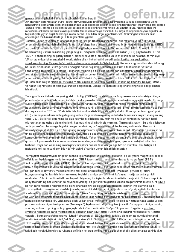 generatorlarining holatini aniqroq hisoblash imkonini beradi.
Aniqlangan potentsiallar    (VP) - tashqi stimulyatsiyaga javoban asab tuzilmalarida yuzaga keladigan va uning 
harakatining boshlanishi bilan aniq belgilangan vaqt aloqasida bo'lgan bioelektrik tebranishlar. Odamlarda RaI odatda
EEGga kiradi, ammo o'z-o'zidan paydo bo'ladigan bioelektrik faoliyat fonida uni ajratish qiyin. Havo bo'shlig'ini 
ro'yxatdan o'tkazish maxsus texnik qurilmalar tomonidan amalga oshiriladi, bu sizga shovqindan foydali signalni uni 
to'plash yoki yig'ish orqali tanlashga imkon beradi.  Shu bilan birga, ogohlantiruvchi ta'sirning boshlanishi bilan 
cheklangan ma'lum miqdordagi EEG segmentlari yig'iladi.
Dastlab, undan foydalanish asosan insonning sezgir funktsiyalarini normal sharoitlarda va har xil turdagi 
anomaliyalarni o'rganish bilan bog'liq edi. Ular sizga har qanday sobit voqea bilan vaqtida bog'liq bo'lgan EEG 
yozuvidagi mumkin bo'lgan o'zgarishlarni belgilashga imkon beradi. Shu munosabat bilan, fiziologik 
hodisalarning ushbu doirasining yangi belgisi - voqealar bilan bog'liq potentsiallar (BSS) paydo bo'ldi. EP va 
BSC ni baholashning miqdoriy usullari, birinchi navbatda, amplituda va kechikishlarni baholashni ta'minlaydi. 
VP ishlab chiqarish manbalarini lokalizatsiya qilish imkoniyatini beradi   ayrim kortikal va subkortikal 
shakllanishlarning RaIning ba'zi tarkibiy qismlarining paydo bo'lishidagi roli . Bu erda eng mashhur deb VP ning 
bo'linishi hisoblanadi   ekzogen va endogen    tarkibiy qismlar. Birinchisi ma'lum o'tkazuvchan yo'llar va 
zonalarning faoliyatini aks ettiradi, ikkinchisi miyaning o'ziga xos bo'lmagan assotsiativ o'tkazuvchan tizimlarini 
aks ettiradi. Ikkalasining davomiyligi har xil usullar uchun har xil baholanadi. VP odamlar va hayvonlarning xulq-
atvori va kognitiv faolligining fiziologik mexanizmlarini o'rganish vositasi sifatida. VPni psixofiziologiyada 
qo'llash bilan bog'liq   fiziologik mexanizmlarni o'rganish vao'zaro bog'liqlik         insonning kognitiv faoliyati    . Ushbu 
yo'nalish kognitiv psixofiziologiya sifatida belgilanadi. Undagi RaI psixofiziologik tahlilning to'liq birligi sifatida 
ishlatiladi.
Topografik xaritalash      miyaning elektr faolligi (TCEAM) bu elektroansefalogramma va evakuatsiya qilingan 
potentsiallarni tahlil qilish uchun ko'plab miqdoriy usullar bilan ishlaydigan elektrofiziologiya sohasidir. Bu sizga 
sub'ekt tomonidan bajariladigan aqliy faoliyat turlariga muvofiq mahalliy darajada miyaning funktsional 
holatidagi o'zgarishlarni juda nozik va differentsial tahlil qilish imkonini beradi. Biroq, miyani xaritalash usuli bu 
displey ekranida EEG va EP statistik tahlilini taqdim etishning juda qulay shakli.   Kompyuter tomografiyasi    
(CT) - bu miya moddasi zichligidagi eng kichik o'zgarishlarning aniq va batafsil tasvirlarini taqdim etadigan eng 
yangi usul. Siz bir xil organning ko'plab rasmlarini olishingiz mumkin va shu bilan rentgen nurlaridan farqli 
o'laroq tananing ushbu qismining ichki kesmasini hosil qilishingiz mumkin.   Tomografik rasm   - Bu aniq o'lchovlar
va faqat ma'lum bir a'zoga tegishli rentgen nurlarining yo'qolishi hisob-kitoblarining natijasidir. Usul sizni 
assimilyatsiya jihatidan bir oz farq qiladigan to'qimalarni ajratib olishga imkon beradi. O'lchangan nurlanish va 
uning pasayishi raqamli ravishda ifodalanadi. Har bir qatlamning o'lchovlarining umumiyligiga asoslanib, 
kompyuter tomogramma sintezi amalga oshiriladi. Yakuniy bosqich - bu ekranda o'rganilayotgan qavat tasvirini 
qurish. KT yordamida klinik muammolarni (masalan, o'simtaning joylashgan joyini aniqlash) hal qilishdan 
tashqari, miya qon oqimining mintaqaviy tarqalishi haqida tasavvurga ega bo'lish mumkin. Shu tufayli KT 
metabolizmni va miyani qon bilan ta'minlashni o'rganish uchun ishlatilishi mumkin.
Kompyuter tomografiyasi bir qator boshqa ilg'or tadqiqot usullarining asoschisi bo'ldi: yadro magnit aks sadosi 
effektidan foydalangan holda tomografiya.   (NMR tasvirlash),      pozitron emissiya tomografiyasi   (PET)    
funktsional magnit aks sado (   FMR) . Ushbu usullar miya tuzilishini, metabolizmini va qon oqimini o'rganish 
uchun eng istiqbolli invaziv bo'lmagan usullar qatoriga kiradi. Hayot davomida neyronlar etiketkalash mumkin 
bo'lgan turli xil kimyoviy moddalarni iste'mol qiladilar   radioaktiv izotoplar    (masalan, glyukoza). Nerv 
hujayralarining faollashishi bilan miyaning tegishli qismiga qon ta'minoti ko'payadi, natijada unda yorliqli 
moddalar to'planib, radioaktivlik kuchayadi. Miyaning turli qismlarida radioaktivlik darajasini o'lchash orqali biz 
aqliy faoliyatning har xil turlarida miya faoliyatidagi o'zgarishlar to'g'risida xulosa chiqarishimiz mumkin. At   NMR
ko'rish miya vodorod yadrolarining zichligi tarqalishini aniqlashga asoslangan    (proton) va ularning ba'zi 
xususiyatlarini inson tanasi atrofida joylashgan kuchli elektromagnitlar yordamida ro'yxatga olish. Ushbu usul 
yordamida siz turli samolyotlarda miyaning "tilimlari" ning aniq tasvirlarini olishingiz mumkin.   Uy 
hayvonlari   kompyuter tomografiyasi va radioizotop diagnostikasi imkoniyatlarini birlashtiradi . U miyaning tabiiy 
metabolitlari tarkibiga kiruvchi, nafas olish yo'llari orqali yoki tomir ichiga kiritiladigan ultrasortada yashaydigan 
pozitron chiqaradigan izotoplardan ("bo'yoqlar") foydalanadi. Miyaning faol joylari ko'proq qon oqimiga muhtoj, 
shuning uchun miyaning ishlaydigan joylarida ko'proq radioaktiv "bo'yoq" to'planadi. Birgalikda   pozitron 
emissiya yordamida miya metabolizmini o'lchash bilan NMR usuli   Funktsional magnit-rezonans (FMR) usuli 
yaratildi.   Termoensefaloskopiya.   Muallif:   chastotasi    EEGda ritmik tarkibiy qismlarning quyidagi turlarini 
ajratib ko'rsatish: delta ritmi (0,5-4 Gts); teta ritmi (5-7 Gts); alfa ritmi (8-13 Gts) - dam olishda ustun bo'lgan 
EEG asosiy ritmi; mu ritmi - alfa ritmiga o'xshash chastota-amplituda xarakteristikalarida, ammo miya yarim 
korteksining oldingi qismida ustunlik qiladi; beta ritmi (15-35 Gts); gamma ritmi (35 Gts dan yuqori). Shuni 
ta'kidlash kerakki, bunday guruhlarga bo'linish ko'proq yoki kamroq o'zboshimchalik bilan amalga oshiriladi, u  