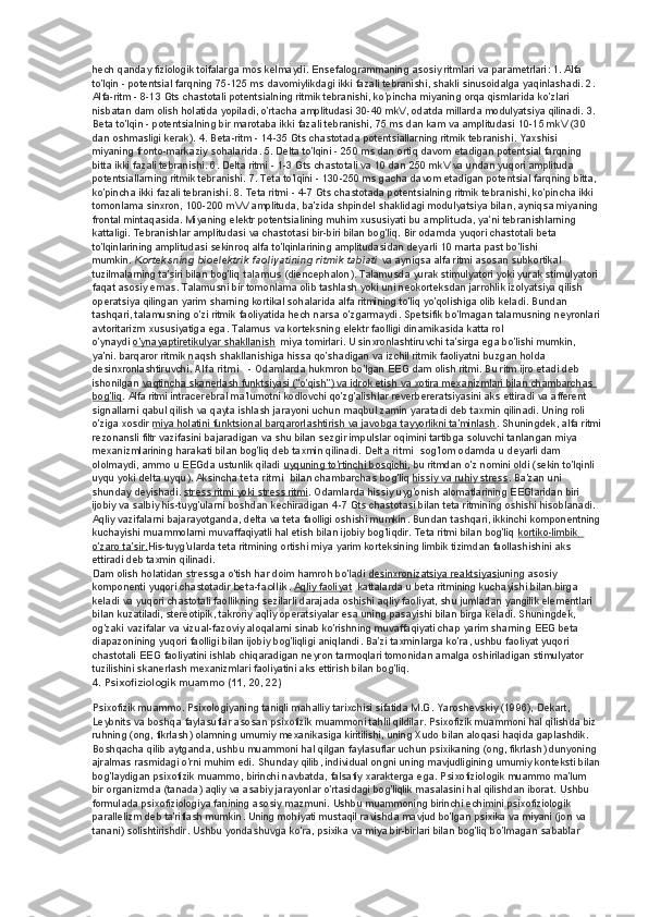 hech qanday fiziologik toifalarga mos kelmaydi.  Ensefalogrammaning asosiy ritmlari va parametrlari: 1. Alfa 
to'lqin - potentsial farqning 75-125 ms davomiylikdagi ikki fazali tebranishi, shakli sinusoidalga yaqinlashadi. 2. 
Alfa-ritm - 8-13 Gts chastotali potentsialning ritmik tebranishi, ko'pincha miyaning orqa qismlarida ko'zlari 
nisbatan dam olish holatida yopiladi, o'rtacha amplitudasi 30-40 mkV, odatda millarda modulyatsiya qilinadi.  3. 
Beta to'lqin - potentsialning bir marotaba ikki fazali tebranishi, 75 ms dan kam va amplitudasi 10-15 mkV (30 
dan oshmasligi kerak). 4. Beta-ritm - 14-35 Gts chastotada potentsiallarning ritmik tebranishi. Yaxshisi 
miyaning fronto-markaziy sohalarida. 5. Delta to'lqini - 250 ms dan ortiq davom etadigan potentsial farqning 
bitta ikki fazali tebranishi. 6. Delta ritmi - 1-3 Gts chastotali va 10 dan 250 mkV va undan yuqori amplituda 
potentsiallarning ritmik tebranishi. 7. Teta to'lqini - 130-250 ms gacha davom etadigan potentsial farqning bitta, 
ko'pincha ikki fazali tebranishi. 8. Teta ritmi - 4-7 Gts chastotada potentsialning ritmik tebranishi, ko'pincha ikki 
tomonlama sinxron, 100-200 mVV amplituda, ba'zida shpindel shaklidagi modulyatsiya bilan, ayniqsa miyaning 
frontal mintaqasida. Miyaning elektr potentsialining muhim xususiyati bu   amplituda , ya’ni tebranishlarning 
kattaligi. Tebranishlar amplitudasi va chastotasi bir-biri bilan bog'liq. Bir odamda yuqori chastotali beta 
to'lqinlarining amplitudasi sekinroq alfa to'lqinlarining amplitudasidan deyarli 10 marta past bo'lishi 
mumkin.   Korteksning bioelektrik faoliyatining ritmik tabiati   va ayniqsa alfa ritmi asosan subkortikal 
tuzilmalarning ta'siri bilan bog'liq   talamus   (diencephalon). Talamusda yurak stimulyatori yoki yurak stimulyatori 
faqat asosiy emas. Talamusni bir tomonlama olib tashlash yoki uni neokorteksdan jarrohlik izolyatsiya qilish 
operatsiya qilingan yarim sharning kortikal sohalarida alfa ritmining to'liq yo'qolishiga olib keladi. Bundan 
tashqari, talamusning o'zi ritmik faoliyatida hech narsa o'zgarmaydi. Spetsifik bo'lmagan talamusning neyronlari
avtoritarizm xususiyatiga ega. Talamus va korteksning elektr faolligi dinamikasida katta rol 
o'ynaydi   o'ynayaptiretikulyar shakllanish    miya tomirlari. U sinxronlashtiruvchi ta'sirga ega bo'lishi mumkin, 
ya'ni. barqaror ritmik naqsh shakllanishiga hissa qo'shadigan va izchil ritmik faoliyatni buzgan holda 
desinxronlashtiruvchi.   Alfa ritmi      - Odamlarda hukmron bo'lgan EEG dam olish ritmi. Bu ritm ijro etadi deb 
ishonilgan   vaqtincha skanerlash funktsiyasi ("o'qish") va idrok etish va xotira mexanizmlari bilan chambarchas 
bog'liq . Alfa ritmi intracerebral ma'lumotni kodlovchi qo'zg'alishlar reverbereratsiyasini aks ettiradi va afferent 
signallarni qabul qilish va qayta ishlash jarayoni uchun maqbul zamin yaratadi deb taxmin qilinadi. Uning roli 
o'ziga xosdir   miya holatini funktsional barqarorlashtirish va javobga tayyorlikni ta'minlash . Shuningdek, alfa ritmi
rezonansli filtr vazifasini bajaradigan va shu bilan sezgir impulslar oqimini tartibga soluvchi tanlangan miya 
mexanizmlarining harakati bilan bog'liq deb taxmin qilinadi.   Delta ritmi    sog'lom odamda u deyarli dam 
ololmaydi, ammo u EEGda ustunlik qiladi   uyquning to'rtinchi bosqichi , bu ritmdan o'z nomini oldi (sekin to'lqinli 
uyqu yoki delta uyqu). Aksincha   teta ritmi    bilan chambarchas bog'liq   hissiy va ruhiy stress . Ba'zan uni 
shunday deyishadi.   stress ritmi yoki stress ritmi . Odamlarda hissiy uyg'onish alomatlarining EEGlaridan biri 
ijobiy va salbiy his-tuyg'ularni boshdan kechiradigan 4-7 Gts chastotasi bilan teta ritmining oshishi hisoblanadi. 
Aqliy vazifalarni bajarayotganda, delta va teta faolligi oshishi mumkin. Bundan tashqari, ikkinchi komponentning
kuchayishi muammolarni muvaffaqiyatli hal etish bilan ijobiy bog'liqdir. Teta ritmi bilan bog'liq   kortiko-limbik           
o'zaro ta'sir. His-tuyg'ularda teta ritmining ortishi miya yarim korteksining limbik tizimdan faollashishini aks 
ettiradi deb taxmin qilinadi.
Dam olish holatidan stressga o'tish har doim hamroh bo'ladi   desinxronizatsiya reaktsiyasi uning asosiy 
komponenti yuqori chastotadir   beta-faollik .   Aqliy faoliyat    kattalarda u beta ritmining kuchayishi bilan birga 
keladi va yuqori chastotali faollikning sezilarli darajada oshishi aqliy faoliyat, shu jumladan yangilik elementlari 
bilan kuzatiladi, stereotipik, takroriy aqliy operatsiyalar esa uning pasayishi bilan birga keladi. Shuningdek, 
og'zaki vazifalar va vizual-fazoviy aloqalarni sinab ko'rishning muvaffaqiyati chap yarim sharning EEG beta 
diapazonining yuqori faolligi bilan ijobiy bog'liqligi aniqlandi. Ba'zi taxminlarga ko'ra, ushbu faoliyat yuqori 
chastotali EEG faoliyatini ishlab chiqaradigan neyron tarmoqlari tomonidan amalga oshiriladigan stimulyator 
tuzilishini skanerlash mexanizmlari faoliyatini aks ettirish bilan bog'liq.
4. Psixofiziologik muammo (11, 20, 22)
Psixofizik muammo. Psixologiyaning taniqli mahalliy tarixchisi sifatida M.G. Yaroshevskiy (1996), Dekart, 
Leybnits va boshqa faylasuflar asosan psixofizik muammoni tahlil qildilar. Psixofizik muammoni hal qilishda biz 
ruhning (ong, fikrlash) olamning umumiy mexanikasiga kiritilishi, uning Xudo bilan aloqasi haqida gaplashdik. 
Boshqacha qilib aytganda, ushbu muammoni hal qilgan faylasuflar uchun psixikaning (ong, fikrlash) dunyoning 
ajralmas rasmidagi o'rni muhim edi. Shunday qilib, individual ongni uning mavjudligining umumiy konteksti bilan
bog'laydigan psixofizik muammo, birinchi navbatda, falsafiy xarakterga ega. Psixofiziologik muammo ma'lum 
bir organizmda (tanada) aqliy va asabiy jarayonlar o'rtasidagi bog'liqlik masalasini hal qilishdan iborat.  Ushbu 
formulada psixofiziologiya fanining asosiy mazmuni. Ushbu muammoning birinchi echimini psixofiziologik 
parallelizm deb ta'riflash mumkin. Uning mohiyati mustaqil ravishda mavjud bo'lgan psixika va miyani (jon va 
tanani) solishtirishdir. Ushbu yondashuvga ko'ra, psixika va miya bir-birlari bilan bog'liq bo'lmagan sabablar  