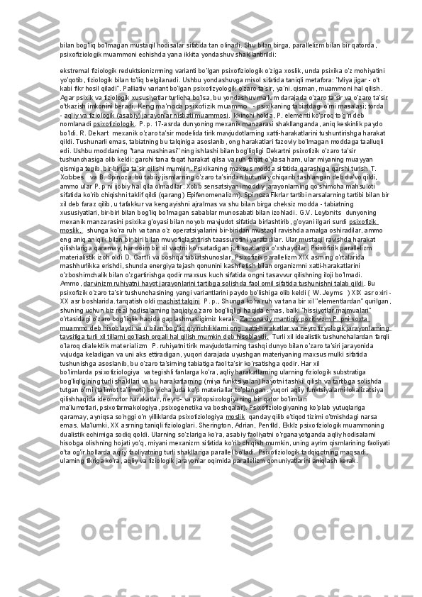 bilan bog'liq bo'lmagan mustaqil hodisalar sifatida tan olinadi. Shu bilan birga, parallelizm bilan bir qatorda, 
psixofiziologik muammoni echishda yana ikkita yondashuv shakllantirildi:
ekstremal fiziologik reduktsionizmning varianti bo'lgan psixofiziologik o'ziga xoslik, unda psixika o'z mohiyatini 
yo'qotib, fiziologik bilan to'liq belgilanadi. Ushbu yondashuvga misol sifatida taniqli metafora: "Miya jigar - o't 
kabi fikr hosil qiladi". Palliativ variant bo'lgan psixofizyologik o'zaro ta'sir, ya'ni. qisman, muammoni hal qilish. 
Agar psixik va fiziologik xususiyatlar turlicha bo'lsa, bu yondashuv ma'lum darajada o'zaro ta'sir va o'zaro ta'sir 
o'tkazish imkonini beradi.   Keng ma'noda psixofizik muammo      - psixikaning tabiatdagi o'rni masalasi; torda 
-   aqliy va fiziologik (asabiy) jarayonlar nisbati muammosi . Ikkinchi holda, P. elementi ko'proq to'g'ri deb 
nomlanadi   psixofiziologik . P. p. 17-asrda dunyoning mexanik manzarasi shakllanganda, aniq keskinlik paydo 
bo'ldi.   R. Dekart    mexanik o'zaro ta'sir modelida tirik mavjudotlarning xatti-harakatlarini tushuntirishga harakat 
qildi. Tushunarli emas, tabiatning bu talqiniga asoslanib, ong harakatlari fazoviy bo'lmagan moddaga taalluqli 
edi. Ushbu moddaning "tana mashinasi" ning ishlashi bilan bog'liqligi Dekartni psixofizik o'zaro ta'sir 
tushunchasiga olib keldi: garchi tana faqat harakat qilsa va ruh faqat o'ylasa ham, ular miyaning muayyan 
qismiga tegib, bir-biriga ta'sir qilishi mumkin. Psixikaning maxsus modda sifatida qarashiga qarshi turish   T. 
Xobbes      va B. Spinoza, bu tabiiy jismlarning o'zaro ta'siridan butunlay chiqarib tashlangan deb da'vo qildi, 
ammo ular P. p ni ijobiy hal qila olmadilar. Xobb sensatsiyani moddiy jarayonlarning qo'shimcha mahsuloti 
sifatida ko'rib chiqishni taklif qildi (qarang)   Epifenomenalizm).   Spinoza Fikrlar tartibi narsalarning tartibi bilan bir 
xil deb faraz qilib, u tafakkur va kengayishni ajralmas va shu bilan birga cheksiz modda - tabiatning 
xususiyatlari, bir-biri bilan bog'liq bo'lmagan sabablar munosabati bilan izohladi.   G.V. Leybnits    dunyoning 
mexanik manzarasini psixika g'oyasi bilan noyob mavjudot sifatida birlashtirib, g'oyani ilgari surdi   psixofizik 
moslik,           shunga ko'ra ruh va tana o'z operatsiyalarini bir-biridan mustaqil ravishda amalga oshiradilar, ammo 
eng aniq aniqlik bilan bir-biri bilan muvofiqlashtirish taassurotini yaratadilar. Ular mustaqil ravishda harakat 
qilishlariga qaramay, har doim bir xil vaqtni ko'rsatadigan juft soatlarga o'xshaydilar. Psixofizik parallelizm 
materialistik izoh oldi   D. Gartli   va boshqa tabiatshunoslar. Psixofizik parallelizm XIX asrning o'rtalarida 
mashhurlikka erishdi, shunda energiya tejash qonunini kashf etish bilan organizmni xatti-harakatlarini 
o'zboshimchalik bilan o'zgartirishga qodir maxsus kuch sifatida ongni tasavvur qilishning iloji bo'lmadi. 
Ammo,   darvinizm ruhiyatni hayot jarayonlarini tartibga solishda faol omil sifatida tushunishni talab qildi . Bu 
psixofizik o'zaro ta'sir tushunchasining yangi variantlarini paydo bo'lishiga olib keldi (   W. Jeyms    ) XIX asr oxiri -
XX asr boshlarida. tarqatish oldi   machist talqini    P. p., Shunga ko'ra ruh va tana bir xil "elementlardan" qurilgan,
shuning uchun biz real hodisalarning haqiqiy o'zaro bog'liqligi haqida emas, balki "hissiyotlar majmualari" 
o'rtasidagi o'zaro bog'liqlik haqida gaplashmasligimiz kerak.   Zamonaviy mantiqiy pozitivizm P. pni soxta 
muammo deb hisoblaydi va u bilan bog'liq qiyinchiliklarni ong, xatti-harakatlar va neyrofizyologik jarayonlarning 
tavsifiga turli xil tillarni qo'llash orqali hal qilish mumkin deb hisoblaydi.    Turli xil idealistik tushunchalardan farqli 
o'laroq   dialektik materializm    P. ruhiyatni tirik mavjudotlarning tashqi dunyo bilan o'zaro ta'siri jarayonida 
vujudga keladigan va uni aks ettiradigan, yuqori darajada uyushgan materiyaning maxsus mulki sifatida 
tushunishga asoslanib, bu o'zaro ta'sirning tabiatiga faol ta'sir ko'rsatishga qodir. Har xil 
bo'limlarda   psixofiziologiya    va tegishli fanlarga ko'ra, aqliy harakatlarning ularning fiziologik substratiga 
bog'liqligining turli shakllari va bu harakatlarning (miya funktsiyalari) hayotni tashkil qilish va tartibga solishda 
tutgan o'rni (ta'limot ta'limoti) bo'yicha juda ko'p materiallar to'plangan.   yuqori aqliy funktsiyalarni lokalizatsiya 
qilishhaqida   ideomotor harakatlar, neyro- va patopsixologiyaning bir qator bo'limlari 
ma'lumotlari,   psixofarmakologiya, psixogenetika va boshqalar). Psixofiziologiyaning ko'plab yutuqlariga 
qaramay, ayniqsa so'nggi o'n yilliklarda psixofiziologiya   moslik    qanday qilib e'tiqod tizimi o'tmishdagi narsa 
emas. Ma'lumki, XX asrning taniqli fiziologlari. Sherington, Adrian, Penfild, Ekklz psixofiziologik muammoning 
dualistik echimiga sodiq qoldi. Ularning so'zlariga ko'ra, asabiy faoliyatni o'rganayotganda aqliy hodisalarni 
hisobga olishning hojati yo'q, miyani mexanizm sifatida ko'rib chiqish mumkin, uning ayrim qismlarining faoliyati
o'ta og'ir hollarda aqliy faoliyatning turli shakllariga parallel bo'ladi. Psixofiziologik tadqiqotning maqsadi, 
ularning fikriga ko'ra, aqliy va fiziologik jarayonlar oqimida parallelizm qonuniyatlarini aniqlash kerak. 