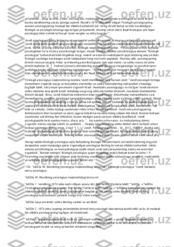 yo'nalishlari - sezgi va idrok, e'tibor, his-tuyg'ular, reaktsiyalar va uyushmalar psixologiya bo'yicha deyarli 
barcha darsliklarning asosiy qismiga aylandi. Wundt's 1874 yilda nashr etilgan Fiziologik psixologiyaning 
asoslari psixologiyaning mustaqil fan sifatida boshlanishi edi. Uning ob'ekti tashqi va ichki kuzatiladigan, 
fiziologik va psixologik tomonga ega bo'lgan jarayonlardir, shuning uchun ularni faqat fiziologiya yoki faqat 
psixologiya bilan izohlab bo'lmaydi: bular sezgilar va oddiy tuyg'ular ”.
Vundt psixologiyasi tabiiy fanlarning eksperimental usullariga - asosan fiziologiya usullariga asoslangan edi. 
Vundt ushbu ilmiy usullarni yangi psixologiyaga moslashtirdi va har qanday tabiatshunos singari izlanishlar olib 
bordi. Wundt va uning izdoshlari psixofizik, fiziologik naqshlar bilan ishladilar. “Psixologiyada birinchi tajribalar 
psixologikdan ko'ra ko'proq psixofiziologik bo'lgan, deyish mumkin. Dastlab psixofiziologiya atamasi "fiziologik 
psixologiya" tushunchasi bilan birgalikda sezgi, motorli va avtonom reaktsiyalarni qayd etishning aniq ob'ektiv 
fiziologik usullariga asoslangan psixik tadqiqotlarni keng ma'nosini anglatadi. Shunday qilib, psixologiyaning 
birinchi mavzusi sezgilar, hislar va hislarning psixofiziologiyasi, deb ayta olamiz; va ushbu mavzu bo'yicha 
birinchi tajribalar (G. T. Fechner) jismoniy stimullarning qiymatlariga, sezgi chegaralariga va psixofizik tarozi 
qurilishiga bog'liq sezgilarni o'lchashga bag'ishlangan. " Wundt psixologiya mavzusini faqat ongni o'rganish 
bilan cheklab qo'ydi, uning ta'kidlashicha, uning fani faqat faktlarni va faqat faktlarni tan olgan.
Fiziologik psixologiya rivojlanishining boshida Vundt sheriklaridan ko'p narsani oladi: "Vundt psixologik tizimiga 
elementlarni o'rganish (sezgi va hissiyotlar), elementlar va ushbu birikmalarning mahsulotlari o'rtasidagi 
bog'liqlik tahlili, ruhiy hayot qonunlarini o'rganish kiradi. Assotsiativ psixologiyaga xos bo'lgan Vundt atomizmi 
ushbu dasturda aniq ajralib turadi: tabiatdagi sezgi eng oddiy elementlar birlamchi, murakkab shakllanishlar 
ikkinchi darajali. Biroq, Vundt birlashma ekstremizm bilan kurashmoqda: birlashmalar mahsulotlarida u asl 
elementlarning xossalari yig'indisiga kamaytirilmaydigan yangi sifatning paydo bo'lishiga e'tibor qaratadi. Wundt
barcha birlashmalarni bir vaqtning o'zida va ketma-ket ajratadi, ular o'z navbatida bir nechta shaklga ega: bir 
vaqtning o'zida birlashish shaklida mavjud, assimilyatsiya - ajratish va kompilyatsiya qilish, ketma-ketlik - tan 
olish va xotirada. Ushbu turdagi uyushmalar ortida in'ikos va xotiralar turadi. Vundt eski psixologiyaning 
funktsionalizmi bilan kurashadi va ularni yagona birlashma mexanizmining natijasi deb biladi. Bundan tashqari, 
uyushmalar sub'ektning faol ishtirokisiz davom etadigan passiv jarayon sifatida tavsiflanadi. Vundt 
psixologiyasida hech qanday mavzu, shaxs yo'q: "... har qanday ruhiy narsa - bu hodisalarning doimiy 
o'zgarishi, doimiy vujudga kelishi va yaratilishi ... Haqiqiy ruhiy hayotning ushbu faktlari ularni izohlash uchun 
boshqa substratga muhtoj emas. o'zlari "1 1- V. Vundt. Psixologiyaga kirish. - M., 1912. 149-bet". Barcha aqliy 
hodisalar ro'y beradigan va faqat shu qonunlar bilan tushuntirilganligi sababli, fiziologik maktab shaxsiyatning 
mavjudligini deyarli istisno qildi. Shuning uchun, shaxsiyatning inqirozi haqida gapirish uchun hech narsa yo'q.
Hozirgi vaqtda fiziologik psixologiya aqliy faoliyatning fiziologik mexanizmlarini uni tashkil etishning eng past 
darajasidan yuqori darajasiga qadar o'rganadigan psixologiya fanining bir sohasi sifatida tushuniladi. Ushbu 
sohada psixofiziologiya va neyropsikologiya ajralib chiqdi, unda aqliy jarayonlarning asabiy mexanizmlari 
o'rganiladi. "Bundan tashqari, fiziologik psixologiya yuqori darajadagi asabiy faoliyat turlari bo'yicha I. P. 
Pavlovning asarlaridan kelib chiqqan asab tizimining xususiyatlari haqida tushunchaga asoslanib, materialistik 
yo'naltirilgan Sovet psixologiyasining asosini tashkil etdi."
">25.   "\u003e W. Wundtning psixologiya rivojlanishidagi tarixiy roli." Fiziologik psixologiya "Vundt. Madaniy-
tarixiy psixologiya.
"\u003e W. Wundtning psixologiya rivojlanishidagi tarixiy roli
"\u003e 1. Vundtning 1874 yilda nashr etilgan asosiy ishi; font-family: "Cambria Math" "\u003e  ≪ "\u003e 
Fiziologik psixologiyaning asoslari; font-family: "Cambria Math" "\u003e  ≫ "\u003e psixologiyaning mustaqil fan 
sifatida rivojlanish davrining rasmiy boshlanishini belgilab qo'ydi, chunki ushbu kitobda Vundt o'zining 
psixologiya tushunchasini yaratadi, bunga ko'p e'tibor beriladi.
"\u003e lyaya predmeti, ushbu fanning usullari va vazifalari.
"\u003e 2. 1879 yilda Leyptsig universitetida birinchi ilmiy psixologik laboratoriya tashkil etildi va bu yil mustaqil 
fan sifatida psixologiyaning tug'ilgan yili hisoblanadi.
"\u003e 3. Vundt dunyoda birinchi bo'lib o'z psixologik maktabini yaratdi, u global miqyosda rivojlandi, bu 
boshqa olimlar va tadqiqotchilar uchun o'z maktablarini yaratishga rag'bat bo'lib xizmat qildi, keyinchalik 
psixologiyani boyitdi va uning qo'llanilish sohalarini kengaytirdi. 