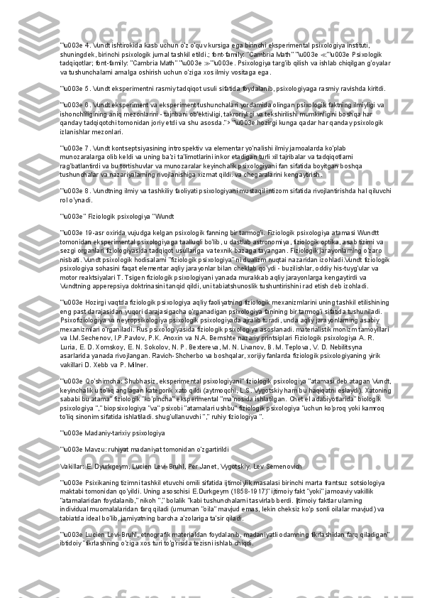 "\u003e 4. Vundt ishtirokida kasb uchun o'z o'quv kursiga ega birinchi eksperimental psixologiya instituti, 
shuningdek, birinchi psixologik jurnal tashkil etildi.; font-family: "Cambria Math" "\u003e  ≪ "\u003e Psixologik 
tadqiqotlar; font-family: "Cambria Math" "\u003e  ≫ "\u003e. Psixologiya targ'ib qilish va ishlab chiqilgan g'oyalar
va tushunchalarni amalga oshirish uchun o'ziga xos ilmiy vositaga ega.
"\u003e 5. Vundt eksperimentni rasmiy tadqiqot usuli sifatida foydalanib, psixologiyaga rasmiy ravishda kiritdi.
"\u003e 6. Vundt eksperiment va eksperiment tushunchalari yordamida olingan psixologik faktning ilmiyligi va 
ishonchliligining aniq mezonlarini - tajribani ob'ektivligi, takroriyligi va tekshirilishi mumkinligini boshqa har 
qanday tadqiqotchi tomonidan joriy etdi va shu asosda.">   "\u003e hozirgi kunga qadar har qanday psixologik 
izlanishlar mezonlari.
"\u003e 7. Vundt kontseptsiyasining introspektiv va elementar yo'nalishi ilmiy jamoalarda ko'plab 
munozaralarga olib keldi va uning ba'zi ta'limotlarini inkor etadigan turli xil tajribalar va tadqiqotlarni 
rag'batlantirdi va bu tortishuvlar va munozaralar keyinchalik psixologiyani fan sifatida boyitgan boshqa 
tushunchalar va nazariyalarning rivojlanishiga xizmat qildi. va chegaralarini kengaytirish.
"\u003e 8. Vundtning ilmiy va tashkiliy faoliyati psixologiyani mustaqil intizom sifatida rivojlantirishda hal qiluvchi
rol o'ynadi.
"\u003e" Fiziologik psixologiya "Wundt
"\u003e 19-asr oxirida vujudga kelgan psixologik fanning bir tarmog'i. Fiziologik psixologiya atamasi Wundtt 
tomonidan eksperimental psixologiyaga taalluqli bo'lib, u dastlab astronomiya, fiziologik optika, asab tizimi va 
sezgi organlari fiziologiyasida tadqiqot usullariga va texnik bazaga tayangan. Fiziologik jarayonlarning o'zaro 
nisbati. Vundt psixologik hodisalarni "fiziologik psixologiya" ni dualizm nuqtai nazaridan izohladi.Vundt fiziologik
psixologiya sohasini faqat elementar aqliy jarayonlar bilan cheklab qo'ydi - buzilishlar, oddiy his-tuyg'ular va 
motor reaktsiyalari T. Tsigen fiziologik psixologiyani yanada murakkab aqliy jarayonlarga kengaytirdi va 
Vundtning apperepsiya doktrinasini tanqid qildi, uni tabiatshunoslik tushuntirishini rad etish deb izohladi.
"\u003e Hozirgi vaqtda fiziologik psixologiya aqliy faoliyatning fiziologik mexanizmlarini uning tashkil etilishining 
eng past darajasidan yuqori darajasigacha o'rganadigan psixologiya fanining bir tarmog'i sifatida tushuniladi. 
Psixofiziologiya va neyropsikologiya psixologik psixologiyada ajralib turadi, unda aqliy jarayonlarning asabiy 
mexanizmlari o'rganiladi. Rus psixologiyasida fiziologik psixologiya asoslanadi. materialistik monizm tamoyillari 
va I.M.Sechenov, I.P.Pavlov, P.K. Anoxin va N.A. Bernshte nazariy printsiplari Fiziologik psixologiya A. R. 
Luria, E. D. Xomskoy, E. N. Sokolov, N. P. Bextereva, M. N. Livanov, B. M. Teplova, V. D. Nebilitsyna 
asarlarida yanada rivojlangan. Ravich-Shcherbo va boshqalar, xorijiy fanlarda fiziologik psixologiyaning yirik 
vakillari D. Xebb va P. Milner.
"\u003e Qo'shimcha: Shubhasiz, eksperimental psixologiyani" fiziologik psixologiya "atamasi deb atagan Vundt,
keyinchalik u to'liq anglagan kategorik xato qildi (aytmoqchi, L.S. Vygotskiy ham bu haqiqatni eslaydi). Xatoning
sababi bu atama" fiziologik "ko'pincha" eksperimental "ma'nosida ishlatilgan. Chet el adabiyotlarida" biologik 
psixologiya "," biopsixologiya "va" psixobi "atamalari ushbu" fiziologik psixologiya "uchun ko'proq yoki kamroq 
to'liq sinonim sifatida ishlatiladi. shug'ullanuvchi "," ruhiy fiziologiya ".
"\u003e Madaniy-tarixiy psixologiya
"\u003e Mavzu: ruhiyat madaniyat tomonidan o'zgartirildi
Vakillar: E. Dyurkgeym, Lucien Levi-Bruhl, Per Janet, Vygotskiy, Lev Semenovich
"\u003e Psixikaning tizimni tashkil etuvchi omili sifatida ijtimoiylik masalasi birinchi marta frantsuz sotsiologiya 
maktabi tomonidan qo'yildi. Uning asoschisi E.Durkgeym (1858-1917)" ijtimoiy fakt "yoki" jamoaviy vakillik 
"atamalaridan foydalanib," nikoh "," bolalik "kabi tushunchalarni tasvirlab berdi. Ijtimoiy faktlar ularning 
individual muomalalaridan farq qiladi (umuman "oila" mavjud emas, lekin cheksiz ko'p sonli oilalar mavjud) va 
tabiatda ideal bo'lib, jamiyatning barcha a'zolariga ta'sir qiladi.
"\u003e Lucien Levi-Bruhl, etnografik materialdan foydalanib, madaniyatli odamning fikrlashidan farq qiladigan"
ibtidoiy "fikrlashning o'ziga xos turi to'g'risida tezisni ishlab chiqdi. 