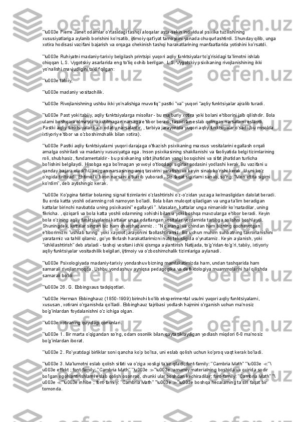 "\u003e Pierre Janet odamlar o'rtasidagi tashqi aloqalar asta-sekin individual psixika tuzilishining 
xususiyatlariga aylanib borishini ko'rsatib, ijtimoiy qat'iyat tamoyilini yanada chuqurlashtirdi. Shunday qilib, unga
xotira hodisasi vazifani bajarish va orqaga chekinish tashqi harakatlarining manfaatlarida yotishini ko'rsatdi.
"\u003e Ruhiyatni madaniy-tarixiy belgilash printsipi yuqori aqliy funktsiyalar to'g'risidagi ta'limotni ishlab 
chiqqan L.S. Vygotskiy asarlarida eng to'liq ochib berilgan. L.S. Vygotskiy psixikaning rivojlanishining ikki 
yo'nalishi mavjudligini taklif qilgan:
"\u003e tabiiy,
"\u003e madaniy vositachilik.
"\u003e Rivojlanishning ushbu ikki yo'nalishiga muvofiq" pastki "va" yuqori "aqliy funktsiyalar ajralib turadi.
"\u003e Past yoki tabiiy, aqliy funktsiyalarga misollar - bu majburiy xotira yoki bolani e'tiborini jalb qilishdir. Bola
ularni boshqara olmaydi: u kutilmagan narsaga e'tibor beradi; tasodifan eslab qolingan narsalarni eslaydi. 
Pastki aqliy funktsiyalar ba'zi odatiy narsalardir. , tarbiya jarayonida yuqori aqliy funktsiyalar o'sadi (bu misolda 
ixtiyoriy e'tibor va o'zboshimchalik bilan xotira).
"\u003e Pastki aqliy funktsiyalarni yuqori darajaga o'tkazish psixikaning maxsus vositalarini egallash orqali 
amalga oshiriladi va madaniy xususiyatga ega. Inson psixikasining shakllanishi va faoliyatida belgi tizimlarining 
roli, shubhasiz, fundamentaldir - bu psixikaning sifat jihatidan yangi bosqichini va sifat jihatidan turlicha 
bo'lishini belgilaydi. Hisobga ega bo'lmagan yovvoyi o'tloqdagi sigirlar podasini yodlashi kerak.Bu vazifani u 
qanday bajara oladi? U ko'rgan narsasining aniq tasvirini yaratishi va keyin sinab ko'rishi kerak. U uni ko'z 
o'ngida tiriltiradi. Ehtimol u biron narsani o'tkazib yuboradi. Siz faqat sigirlarni sanab, so'ng: "Men ettita sigirni 
ko'rdim", deb aytishingiz kerak.
"\u003e Ko'pgina faktlar bolaning signal tizimlarini o'zlashtirishi o'z-o'zidan yuzaga kelmasligidan dalolat beradi.
Bu erda katta yoshli odamning roli namoyon bo'ladi. Bola bilan muloqot qiladigan va unga ta'lim beradigan 
kattalar birinchi navbatda uning psixikasini" egallaydi ". Masalan, kattalar unga nimanidir ko'rsatadilar, uning 
fikricha. , qiziqarli va bola katta yoshli odamning xohishi bilan u yoki boshqa mavzularga e'tibor beradi. Keyin 
bola o'zining aqliy funktsiyalarini kattalar unga odatlangan vositalar yordamida tartibga solishni boshlaydi. 
Shuningdek, kattalar singari biz ham charchaganmiz. : "N qarang! va chindan ham bizning qochayotgan 
e'tiborimizni "ushlab turing" yoki xayolot jarayonini faollashtiramiz. Biz uchun muhim suhbatning takrorlanishini 
yaratamiz va tahlil qilamiz, go'yo fikrlash harakatlarimizni nutq tekisligida o'ynatamiz. Keyin aylanish, yoki 
"ichkilashtirish" deb ataladi - tashqi vositani ichki qismga aylantirish Natijada, to'g'ridan-to'g'ri, tabiiy, ixtiyoriy 
aqliy funktsiyalar vositachilik belgilari, ijtimoiy va o'zboshimchalik tizimlariga aylanadi.
"\u003e Psixologiyada madaniy-tarixiy yondashuv bizning mamlakatimizda ham, undan tashqarida ham 
samarali rivojlanmoqda. Ushbu yondashuv ayniqsa pedagogika va defektologiya muammolarini hal qilishda 
samarali bo'ldi.
"\u003e 26. G. Ebbingxaus tadqiqotlari.
"\u003e Herman Ebbinghauz (1850-1909) birinchi bo'lib eksperimental usulni yuqori aqliy funktsiyalarni, 
xususan, xotirani o'rganishda qo'lladi. Ebbinghauz tajribasi yodlash hajmini o'rganish uchun ma'nosiz 
bo'g'inlardan foydalanishni o'z ichiga olgan.
"\u003e xotiraning quyidagi qonunlari.
"\u003e 1. Bir marta o'qigandan so'ng, odam osonlik bilan qayta tiklaydigan yodlash miqdori 6-8 ma'nosiz 
bo'g'inlardan iborat.
"\u003e 2. Ro'yxatdagi birliklar soni qancha ko'p bo'lsa, uni eslab qolish uchun ko'proq vaqt kerak bo'ladi.
"\u003e 3. Ma'lumotni eslab qolish sifati va o'ziga xosligi ta'sir qiladi; font-family: "Cambria Math" "\u003e  ≪ "\
u003e effekt   ; font-family: "Cambria Math" "\u003e  ≫ "\u003e: umumiy materialning boshida va oxirida sodir 
bo'lgan ogohlantirishlarni eslab qolish osonroq, chunki ular boshdan kechiradilar; font-family: "Cambria Math" "\
u003e  ≪ "\u003e inhibe   ; font-family: "Cambria Math" "\u003e  ≫ "\u003e boshqa hecalarning ta'siri faqat bir 
tomonda. 