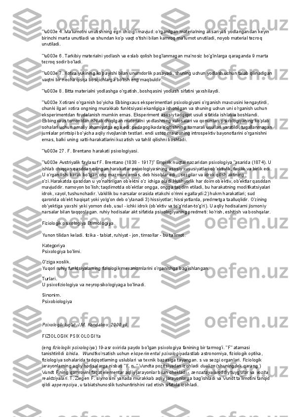 "\u003e 4. Ma'lumotni unutishning egri chizig'i mavjud: o'rganilgan materialning aksariyati yodlangandan keyin 
birinchi marta unutiladi va shundan ko'p vaqt o'tishi bilan kamroq ma'lumot unutiladi, noyob material tezroq 
unutiladi.
"\u003e 6. Tarkibiy materialni yodlash va eslab qolish bog'lanmagan ma'nosiz bo'g'inlarga qaraganda 9 marta 
tezroq sodir bo'ladi.
"\u003e 7. Xotira yukining ko'payishi bilan unumdorlik pasayadi, shuning uchun yodlash uchun talab qilinadigan
vaqtni bir necha qisqa bosqichlarga bo'lish eng maqbuldir.
"\u003e 8. Bitta materialni yodlashga o'rgatish, boshqasini yodlash sifatini yaxshilaydi.
"\u003e Xotirani o'rganish bo'yicha Ebbingxaus eksperimentlari psixologiyani o'rganish mavzusini kengaytirdi, 
chunki ilgari xotira ongning murakkab funktsiyasi ekanligiga ishonilgan va shuning uchun uni o'rganish uchun 
eksperimentdan foydalanish mumkin emas. Eksperiment asosiy tadqiqot usuli sifatida ishlatila boshlandi. 
Ebbingxaus tomonidan ishlab chiqilgan materialni yodlashning xulosalari va qonunlari. psixologiyaning ko'plab 
sohalari uchun amaliy ahamiyatga ega edi: pedagogikada o'qitishning samarali usullari yaratildi, tugallanmagan
jumlalar printsipi bo'yicha aqliy rivojlanish testlari. endi ustoz mavzuning introspektiv bayonotlarini o'rganishni 
emas, balki uning xatti-harakatlarini kuzatish va tahlil qilishni boshladi.
"\u003e 27. F. Brentano harakati psixologiyasi.
"\u003e Avstriyalik faylasuf F. Brentano (1838 - 1917)" Empirik nuqtai nazaridan psixologiya "asarida (1874). U 
ishlab chiqqan qasddan qilingan harakatlar psixologiyasining asosiy xususiyatlari ob'ektivlik, faollik va birlik edi. 
U o'rganilishi kerak bo'lgan ong mazmuni emas, deb hisoblar edi. , sezgilar va idrok qilish aktining 
o'zi.Harakatda qasddan u yo'naltirilgan ob'ektni o'z ichiga oladi.Hushyorlik har doim ob'ektiv, ob'ektlar qasddan 
mavjuddir. namoyon bo'lish; taqdimotda ob'ektlar ongga, ongga taqdim etiladi, bu harakatning modifikatsiyalari 
idrok, xayol, tushunchadir. Vakillik bu narsalar orasida etakchi o'rinni egallaydi.2) hukm harakatlari; sud 
qarorida ob'ekt haqiqat yoki yolg'on deb o'ylanadi 3) hissiyotlar; hissiyotlarda, predmetga taalluqlidir. O'zining 
ob'yektiga yaxshi yoki yomon deb, usul - ichki idrok (ob'ektiv va to'g'ridan-to'g'ri). U aqliy hodisalarni jismoniy 
narsalar bilan taqqoslagan. ruhiy hodisalar akt sifatida psixologiyaning predmeti: ko'rish, eshitish va boshqalar.
Fiziologik psixologiya   Etimologiya.
Yunon tilidan keladi. fizika - tabiat, ruhiyat - jon, timsollar - bu ta'limot.
Kategoriya
Psixologiya bo'limi.
O'ziga xoslik.
Yuqori ruhiy funktsiyalarning fiziologik mexanizmlarini o'rganishga bag'ishlangan.
Turlari.
U psixofiziologiya va neyropsikologiyaga bo'linadi.
Sinonim.
Psixobiologiya
Psixologik lug'at. I.M. Kondakov. 2000 yil.
FIZIOLOGIK PSIXOLOGIYa
(eng   fiziologik psixologiya ) 19-asr oxirida paydo bo'lgan psixologiya fanining bir tarmog'i. "F" atamasi 
tanishtirildi   Ichida .    Wundt ko'rsatish uchun   eksperimental psixologiya dastlab astronomiya, fiziologik optika, 
fiziologiya sohalarida tadqiqotlarning uslublari va texnik bazasiga tayangan. s va sezgi organlari. Fiziologik 
jarayonlarning aqliy hodisalarga nisbati "F. n. " Vundta pozitsiyadan izohladi   dualizm (shuningdek qarang   ) 
Vundt F.ning qamrovini faqat elementar aqliy jarayonlar bilan chekladi -   sensatsiyalar oddiy tuyg'ular va   vosita 
reaktsiyalari . T. Ziegen F. siymosini yanada murakkab aqliy jarayonlarga bag'ishladi va Vundt ta'limotini tanqid 
qildi   apperepsiya , u tabiatshunoslik tushuntirishini rad etish sifatida izohladi. 